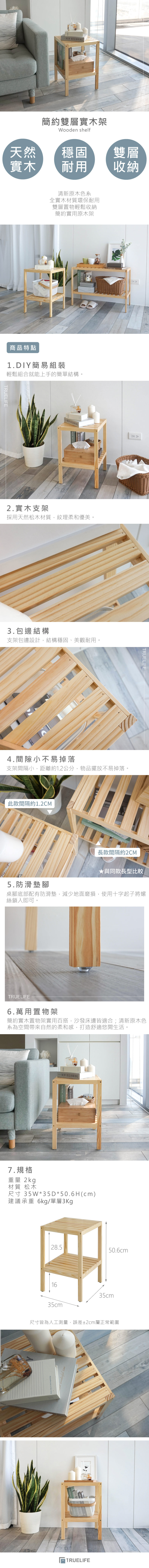 BEGIN簡約雙層實木架Wooden shelf天然穩固實木耐用雙層收納清新原木色全實木材質環保耐用雙層置物輕鬆收納簡約實用原木架商品特點1.DIY簡易組裝輕鬆組合就能上手的簡單結構。TRUELIFENEW BEGINNING2.實木支架採用天然松木材質,紋理柔和優美。3.包邊結構支架包邊設計,結構穩固、美觀耐用。4.間隙小不易掉落支架間隔小,距離約1.2公分,物品擺放不易掉落。此款間隔約1.2CM5.防滑墊腳NINGTRUELIFE長款間隔約2CM★與同款長型比較桌腳底部配有防滑墊,減少地面磨損,使用十字起子將螺絲鎖入即可。TRUELIFE6.萬用置物架簡約實木置物架實用百搭,沙發床邊皆適合;清新原木色系為空間帶來自然的柔和感,打造舒適悠閒生活。NEW BEGINNING7.規格重量 2kg材質 松木尺寸 35W*35*50.6H(cm)建議承重 6kg/單層3Kg28.550.6cm1635cm35cm尺寸皆為人工測量,誤差±2cm屬正常範圍Every day is new TRUELIFE