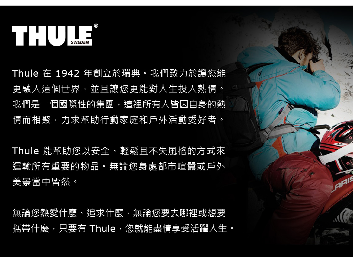 THULESWEDEN®Thule 在 1942 年創立於瑞典。我們致力於讓您能更融入這個世界,並且讓您更能對人生投入熱情。我們是一個國際性的集團,這裡所有人皆因自身的熱情而相聚,力求幫助行動家庭和戶外活動愛好者。Thule 能幫助您以安全、輕鬆且不失風格的方式來運輸所有重要的物品。無論您身處都市喧囂或戶外美景當中皆然。無論您熱愛什麼、追求什麼,無論您要去哪裡或想要攜帶什麼,只要有 Thule,您就能盡情享受活躍人生。