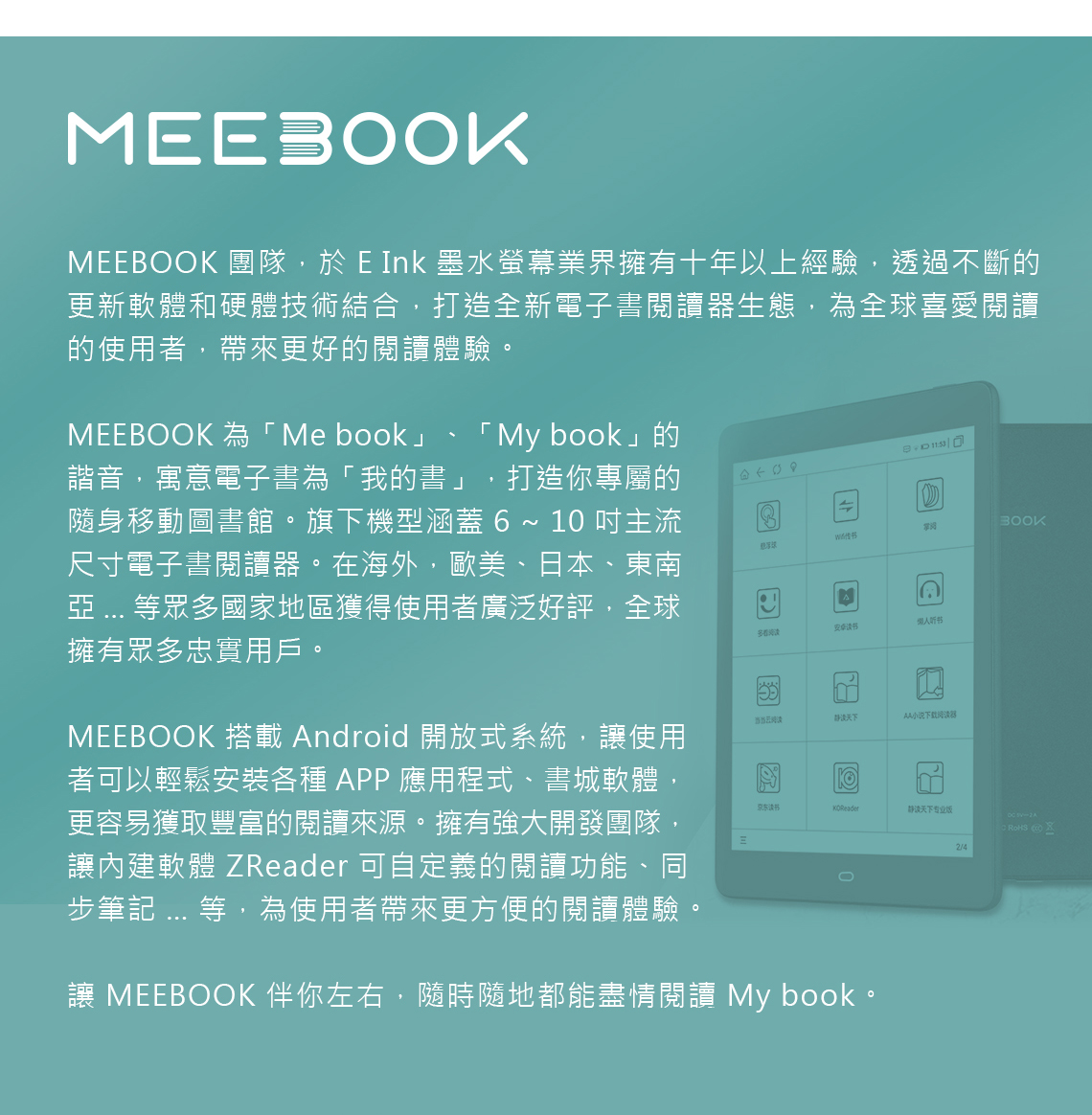 MEEBOOK 團隊,於 E Ink 墨水螢幕業界擁有十年以上經驗,透過不斷的更新軟體和硬體技術結合,打造全新電子書閱讀器生態,為全球喜愛閱讀的使用者,帶來更好的閱讀體驗。MEEBOOK 為Me book」「 My book」的諧音,寓意電子書為「我的書」 打造你專屬的隨身移動圖書館。旗下機型涵蓋  ~ 1 主流尺寸電子書閱讀器。在海外,歐美、日本、東南  等眾多國家地區獲得使用者廣泛好評,全球擁有眾多忠實用戶。MEEBOOK 搭載 Android 開放式系統,讓使用者可以輕鬆安裝各種APP應用程式、書城軟體,更容易獲取豐富的閱讀來源。擁有強大開發團隊,讓內建軟體 ZReader 可自定義的閱讀功能、同步筆記 ... 等,為使用者帶來更方便的閱讀體驗。 多看听书当当阅天下AA小说下载阅读器京东静读天下专业版02/4讓 MEEBOOK 伴你左右,隨時隨地都能盡情閱讀 My book。