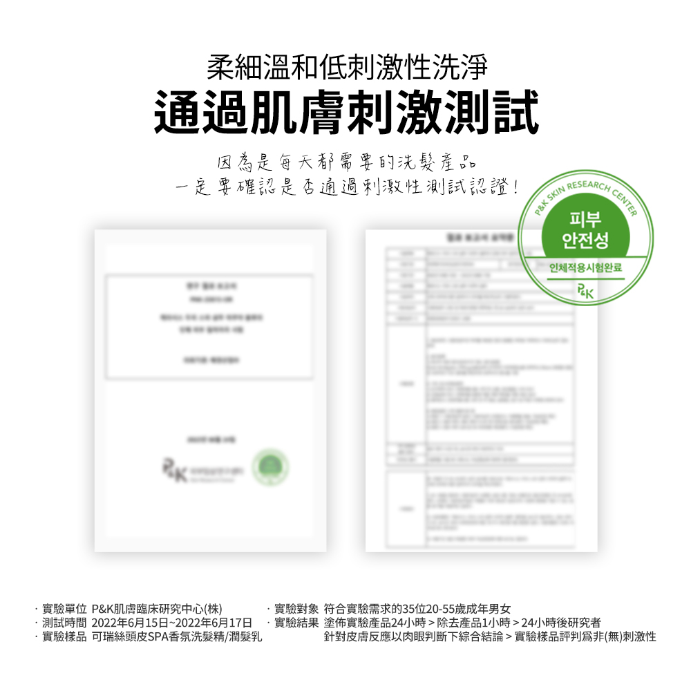 柔細溫和低刺激性洗淨通過肌膚刺激測試因為是每天都需要的洗髮產品一定要確認是否通過刺激性測試認證!P&K SKIN CENTERRESEARCH피부안전성인체적용시험완료實驗單位 P&K肌膚臨床研究中心(株)實驗對象 符合實驗需求的35位20-55歲成年男女測試時間 2022年6月15日~2022年6月17日 實驗結果 塗佈實驗產品24小時除去產品1小時24小時後研究者實驗樣品 可瑞絲頭皮SPA香氛洗髮精/潤髮乳針對皮膚反應以肉眼判斷下綜合結論實驗樣品評判(無)刺激性