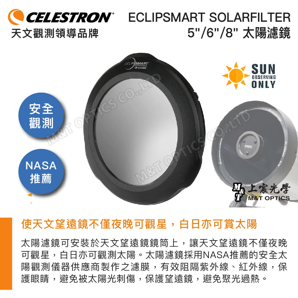 CELESRON®天文觀領導品牌ECLIPSART SOLARFILTERECLIP SMART5/6/8 太陽濾鏡MT  測安全NASA推薦M&T  LTD OPTICSSUNOBSERVINGONLY上T M&T OPTICS使天文望遠鏡不僅夜晚可觀星,白日亦可賞太陽太陽濾鏡可安裝於天文望遠鏡鏡筒上,讓天文望遠鏡不僅夜晚可觀星,白日亦可觀測太陽。太陽濾鏡採用NASA推薦的安全太陽觀測儀器供應商製作之濾膜,有效阻隔紫外線、紅外線,保護眼睛,避免被太陽光刺傷,保護望遠鏡,避免聚光過熱。