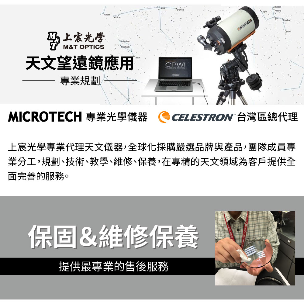 光學M&T OPTICS天文望遠鏡應用CPWITELESCOPE 專業規劃MICROTECH 專業光學儀器SchedarRukbahCELESTRON 台灣區總代理上宸光學專業代理天文儀器,全球化採購嚴選品牌與產品,團隊成員專業分工,規劃、技術、教學、維修、保養,在專精的天文領域為客戶提供全面完善的服務。保固&維修保養提供最專業的售後服務