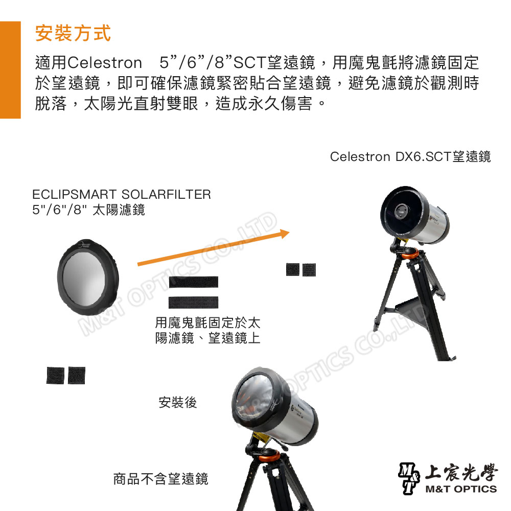 安裝方式適用Celestron 5/6/8SC望遠鏡用魔鬼氈將濾鏡固定於望遠鏡,即可確保濾鏡緊密貼合望遠鏡,避免濾鏡於觀測時脫落,太陽光直射雙眼,造成永久傷害。ECLIPSART SOLARFIER5/6/8 太陽濾鏡MT   用魔鬼氈固定於太陽濾鏡、望遠鏡上安裝後商品不含望遠鏡Celestron DX6SCT望遠鏡OPTICS .,LT光學M&T OPTICS