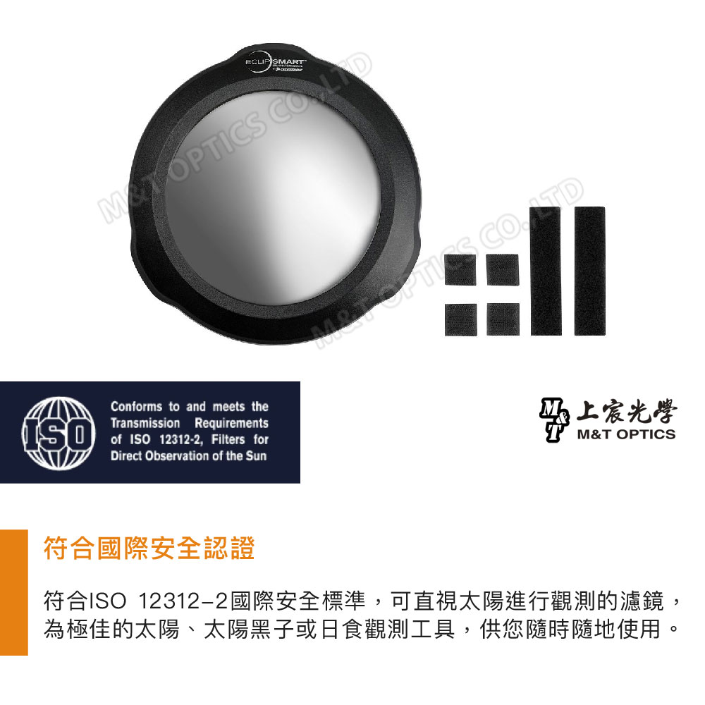 ECLIP SMART OPTICS Conforms to and meets theTransmission Requirementsof ISO12312-2, Filters forDirect Observation of the Sun光學M&T OPTICS符合國際安全認證符合ISO 12312-2國際安全標準,可直視太陽進行觀測的濾鏡,為極佳的太陽、太陽黑子或日食觀測工具,供您隨時隨地使用。