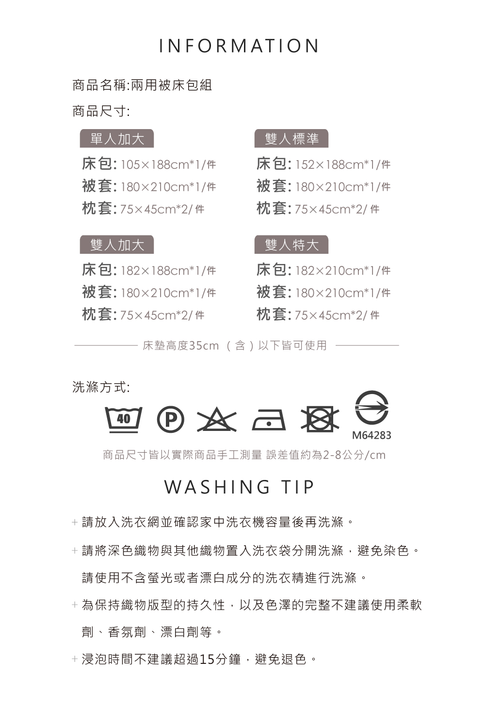 INFORMATION商品名稱:兩用被床包組商品尺寸:單人加大雙人標準床包:105x188cm*1/件被套:180x210cm*1/件枕套:75x45cm*2/件雙人加大床包:152x188cm*1/件被套:180x210cm*1/件枕套:7545cm*2/ 件雙人特大床包:182x210cm*1/件被套:180x210cm*1/件枕套:7545cm*2/ 件床包:182x188cm*1/件被套:180x210cm*1/件枕套:7545cm*2/件床墊高度35cm(含)以下皆可使用洗滌方式:40M64283商品尺寸皆以實際商品手工測量誤差值約為2-8公分/cmWASHING TIP+請放入洗衣網並確認家中洗衣機容量後再洗滌。+請將深色織物與其他織物置入洗衣袋分開洗滌,避免染色。請使用不含螢光或者漂白成分的洗衣精進行洗滌。+為保持織物版型的持久性,以及色澤的完整不建議使用柔軟劑、香氛劑、漂白劑等。+浸泡時間不建議超過15分鐘,避免退色。