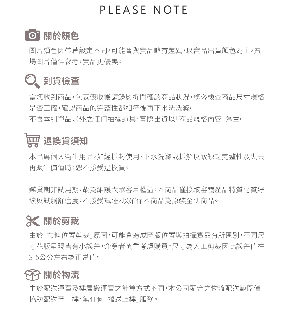 PLEASE NOTE關於顏色圖片顏色因螢幕設定不同,可能會與實品略有差異,以實品出貨顏色為主,賣場圖片僅供參考,實品更優美。到貨檢查當您收到商品,包裹簽收後請錄影拆開確認商品狀況,務必檢查商品尺寸規格是否正確,確認商品的完整性都相符後再下水洗洗滌。不含本組單品以外之任何拍攝道具,實際出貨以商品規格內容為主。 退換貨須知本品屬個人衛生用品,如經拆封使用、下水洗滌或拆解以致缺乏完整性及失去再販售價值時,恕不接受退換貨。鑑賞期非試用期,故為維護大眾客戶權益,本商品僅接取審閱產品特質材質好壞與試躺舒適度,不接受試睡,以確保本商品為原裝全新商品。 關於剪裁由於布料位置剪裁原因,可能會造成圖版位置與拍攝實品有所區別,不同尺寸花版呈現皆有小誤差,介意者慎重考慮購買。尺寸為人工剪裁因此誤差值在3-5公分左右為正常值。關於物流由於配送運費及樓層搬運費之計算方式不同,本公司配合之物流配送範圍僅協助配送至一樓,無任何「搬送上樓服務。