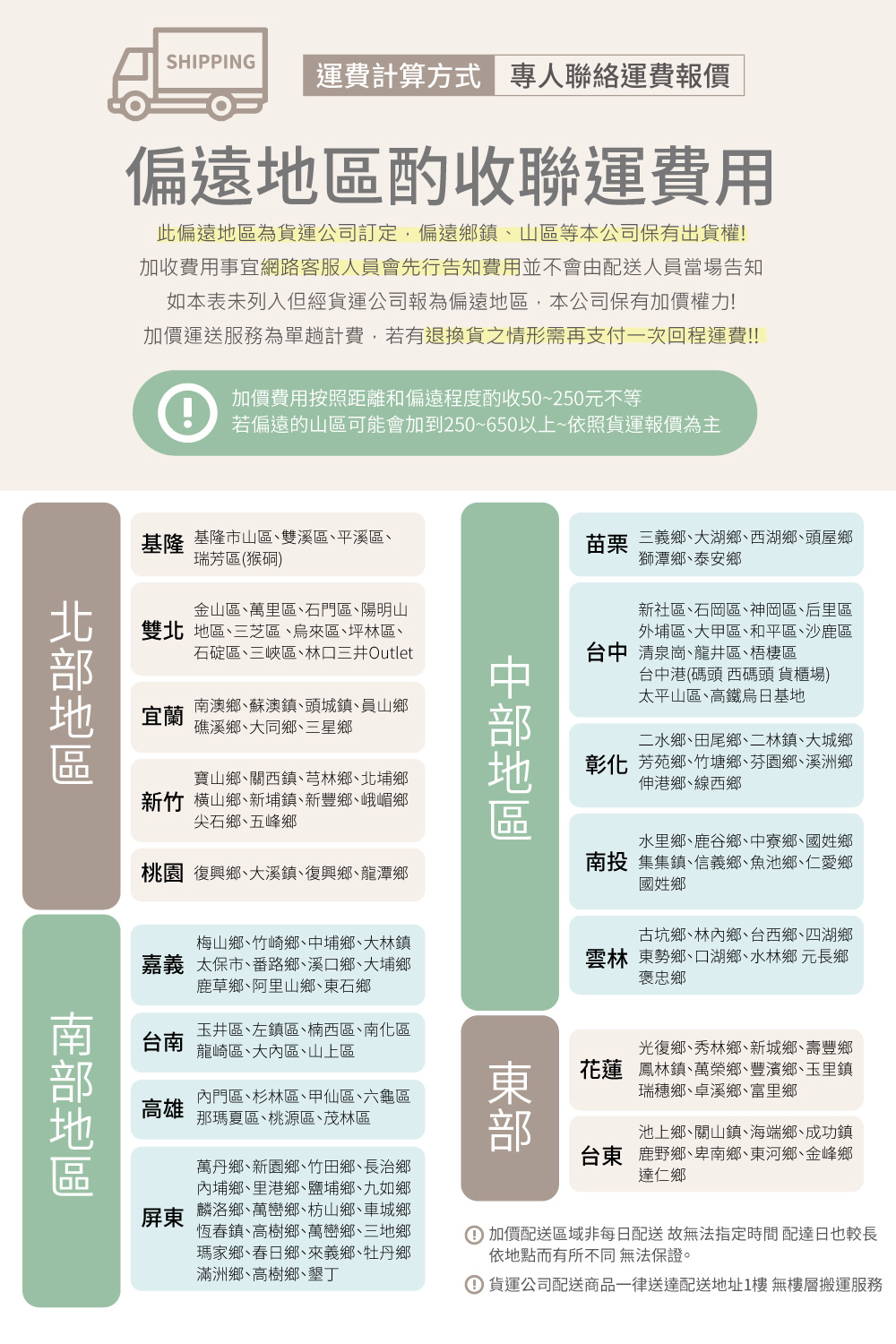 SHIPPING運費計算方式 專人聯絡運費報價偏遠地區酌收聯運費用此偏遠地區為貨運公司訂定,偏遠鄉鎮山區等本公司保有出貨權加收費用事宜網路客服人員會先行告知費用並不會由配送人員當場告知如本表未列入但經貨運公司報為偏遠地區,本公司保有加價權力!加價運送服務為單趟計費,若有退換貨之情形需再支付一次回程運費!!!加價費用按照距離和偏遠程度酌收50~250元不等若偏遠的山區可能會加到250~650以上~依照貨運報價為主基隆 基隆市山區雙溪區平溪區瑞芳區(猴硐)地區金山區萬里區石門區陽明山雙北地區三芝區來區坪林區石碇區三峽區林口三井Outlet宜蘭南澳鄉蘇澳鎮頭城鎮員山鄉礁溪鄉、大同鄉、三星鄉寶山鄉、關西鎮、芎林鄉、北埔鄉新竹鄉、新埔鎮、新豐鄉、峨嵋鄉尖石鄉、五峰鄉桃園 復興鄉、大溪鎮、復興鄉、龍潭鄉苗栗三義鄉、大湖鄉、西湖鄉、頭屋鄉獅潭鄉、泰安鄉新社區、石岡區、神岡區、后里區外埔區、大甲區、和平區、沙鹿區台中清泉崗、龍井區、梧棲區台中港(碼頭 西碼頭 貨櫃場)太平山區、高鐵烏日基地二水鄉、田尾鄉、二林鎮、大城鄉彰化芳苑鄉、竹塘鄉、芬園鄉、溪洲鄉伸港鄉、線西鄉地區水里鄉、鹿谷鄉、中寮鄉、國姓鄉南投集集鎮、信義鄉、魚池鄉、仁愛鄉國姓鄉梅山鄉、竹崎鄉、中埔鄉、大林鎮嘉義 太保市、番路鄉、溪口鄉、大埔鄉鹿草鄉、阿里山鄉、東石鄉古坑鄉、林內鄉、台西鄉、四湖鄉雲林 東勢鄉、口湖鄉、水林鄉 元長鄉褒忠鄉台南玉井區、左鎮區、楠西區、南化區龍崎區、大內區、山上區高雄內門區、杉林區、甲仙區、六龜區那瑪夏區、桃源區、茂林區光復鄉、秀林鄉、新城鄉、壽豐鄉花蓮 鳳林鎮、萬榮鄉、豐濱鄉、玉里鎮瑞穗鄉、卓溪鄉、富里鄉池上鄉、關山鎮、海端鄉、成功鎮台東鹿野鄉、卑南鄉、東河鄉、金峰鄉達仁鄉南部地區萬丹鄉、新園鄉、竹田鄉、長治鄉內埔鄉、里港鄉、鹽埔鄉、九如鄉屏東 麟洛鄉、萬巒鄉、枋山鄉、車城鄉恆春鎮、高樹鄉、萬巒鄉、三地鄉瑪家鄉、春日鄉、來義鄉、牡丹鄉滿洲鄉、高樹鄉、墾丁加價配送區域非每日配送 故無法指定時間配達日也較長依地點而有所不同 無法保證。① 貨運公司配送商品一律送達配送地址1樓 無樓層搬運服務