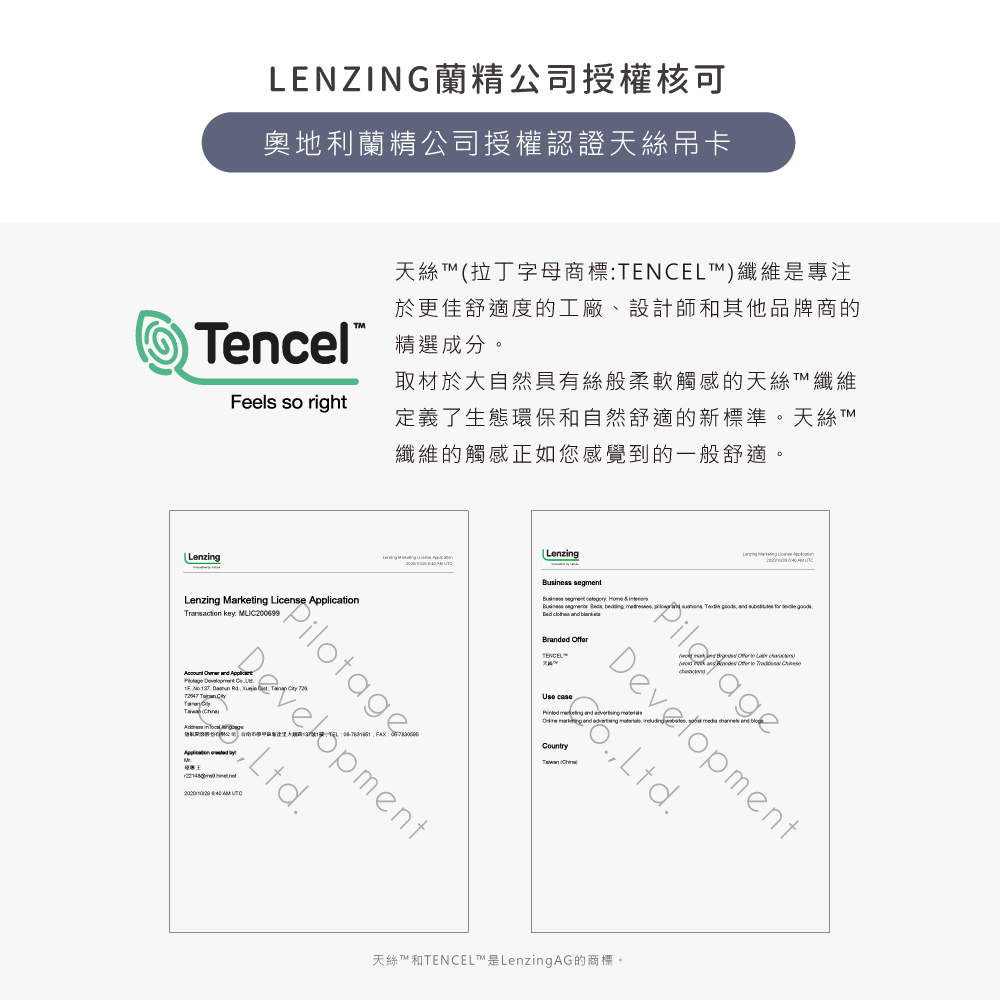 LENZING蘭精公司授權核可奧地利蘭精公司授權認證天絲吊卡天絲拉丁字母商標ENCEL纖維是專注於更佳舒適度的工廠、設計師和其他品牌商的encel 成分。Feels so right取材於大自然具有絲般柔軟觸感的天絲T 纖維定義了生態環保和自然舒適的新標準。天絲纖維的觸感正如您感覺到的一般舒適。LenzingLenzing segment Business PilsBranded OfferTENCEL, DevelopmentCountry ()PilotageLenzing Marketing License Application : Development Ltd.天絲T™和TENCEL™是LenzingAG的商標。