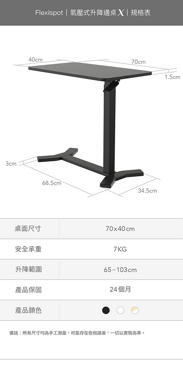 3cmFlexispot | 氣壓式升降邊桌|規格表40cm68.5cm70cm桌面尺寸70x40cm安全承重7KG升降範圍65-103cm產品保固24個月產品顏色34.5cm備註:所有尺寸均為手工測量,可能存在些微誤差,一切以實物為準。1.5cm