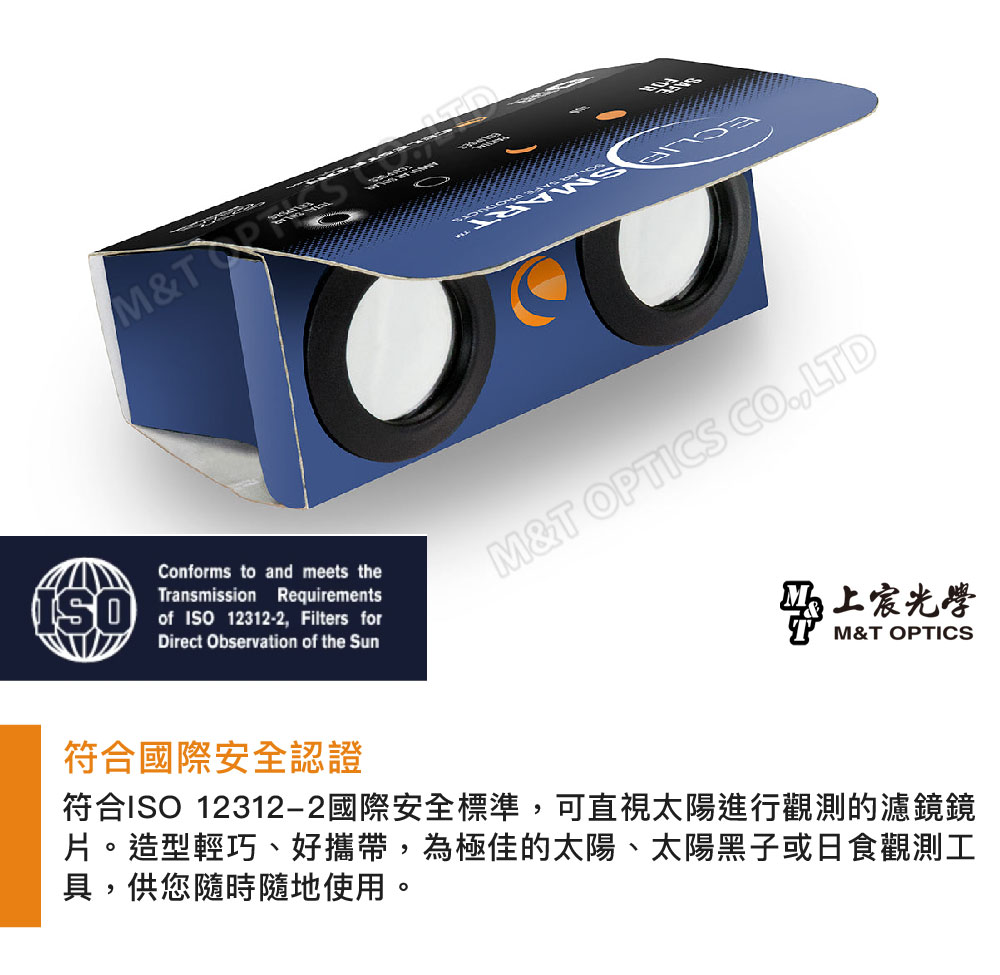 M&Conforms to and meets theTransmission Requirementsof ISO12312-2 Filters forDirect Observation of the SunM&T OPTICS CO,LTD上宸光學M&T OPTICS符合國際安全認證符合ISO 12312-2國際安全標準,可直視太陽進行觀測的濾鏡鏡片。造型輕巧、好攜帶,為極佳的太陽、太陽黑子或日食觀測工具,供您隨時隨地使用。