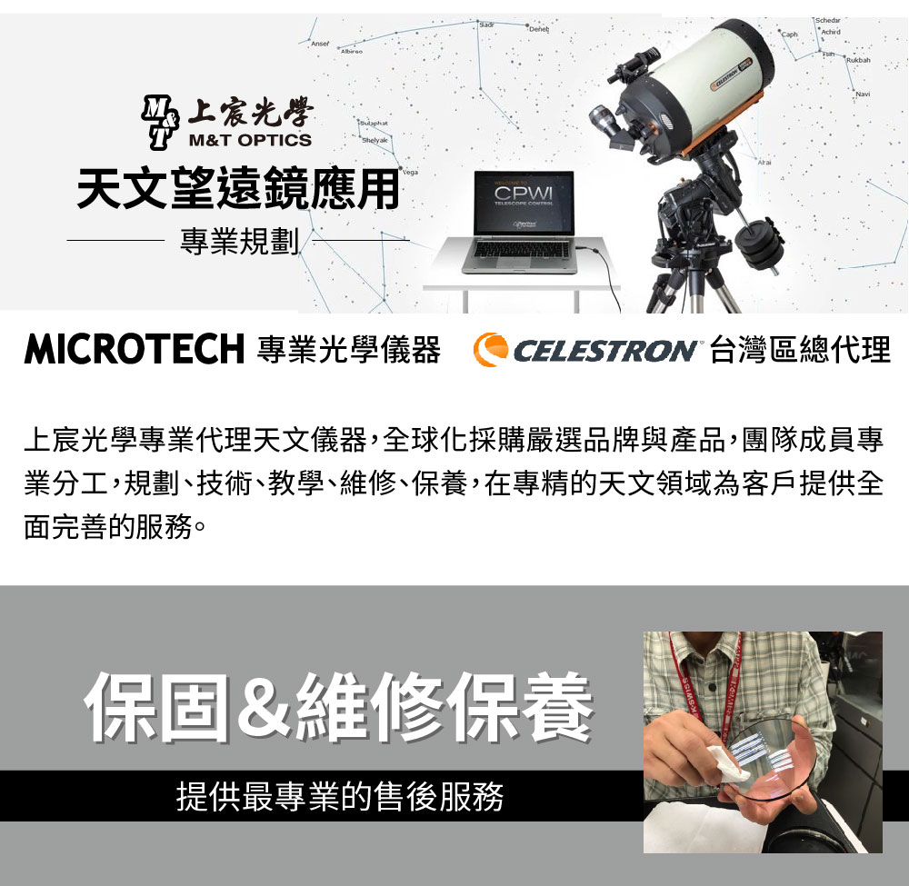 光學M&T OPTICS天文望遠鏡應用CPWITELESCOPE 專業規劃MICROTECH 專業光學儀器SchedarRukbahCELESTRON 台灣區總代理上宸光學專業代理天文儀器,全球化採購嚴選品牌與產品,團隊成員專業分工,規劃、技術、教學、維修、保養,在專精的天文領域為客戶提供全面完善的服務。保固&維修保養提供最專業的售後服務