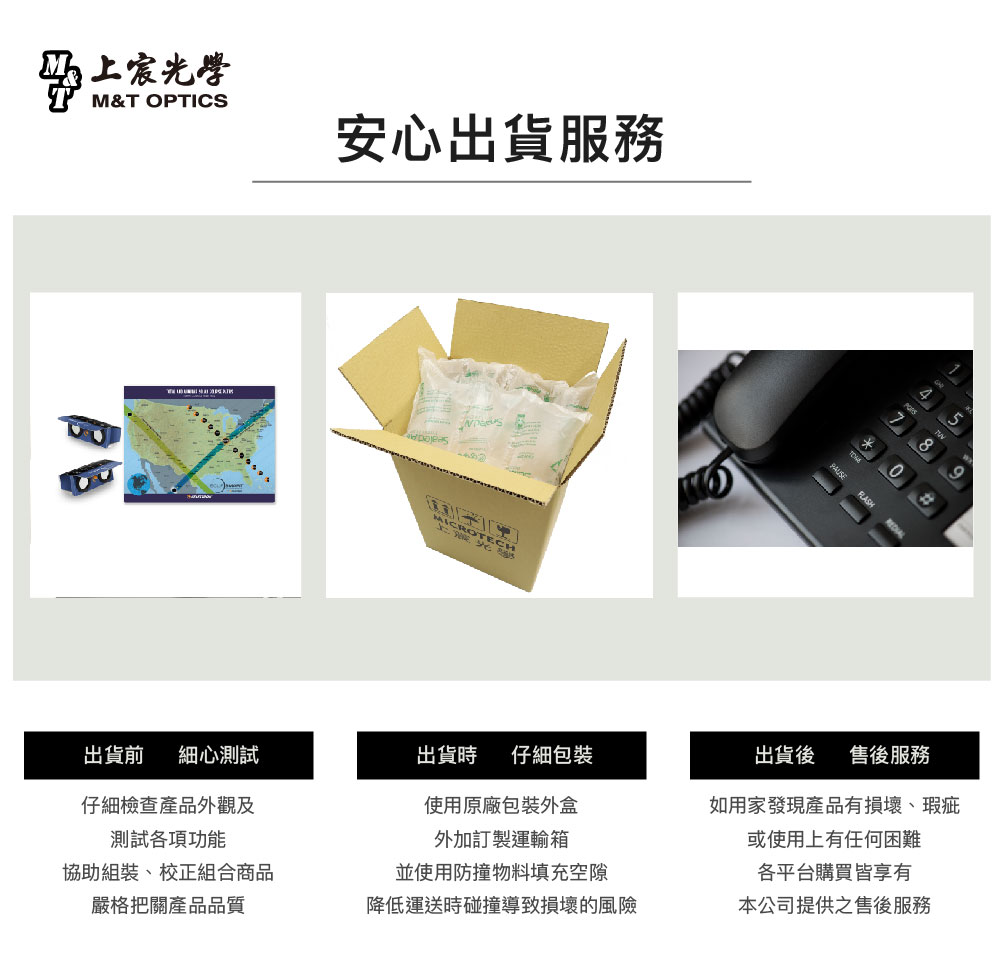 宸光學M&T OPTICS安心出貨服務MICROTECHCH8出貨前 細心測試出貨時 仔細仔細檢查產品外觀及測試功能使用原廠包裝外盒外加訂製運輸箱協助組裝、校正組合商品並使用防撞物料填充空隙出貨後 售後服務如用家發現產品有損壞、瑕疵或使用上有任何困難各平台購買皆享有嚴格把關產品品質降低運送時碰撞導致損壞的風險本公司提供之售後服務