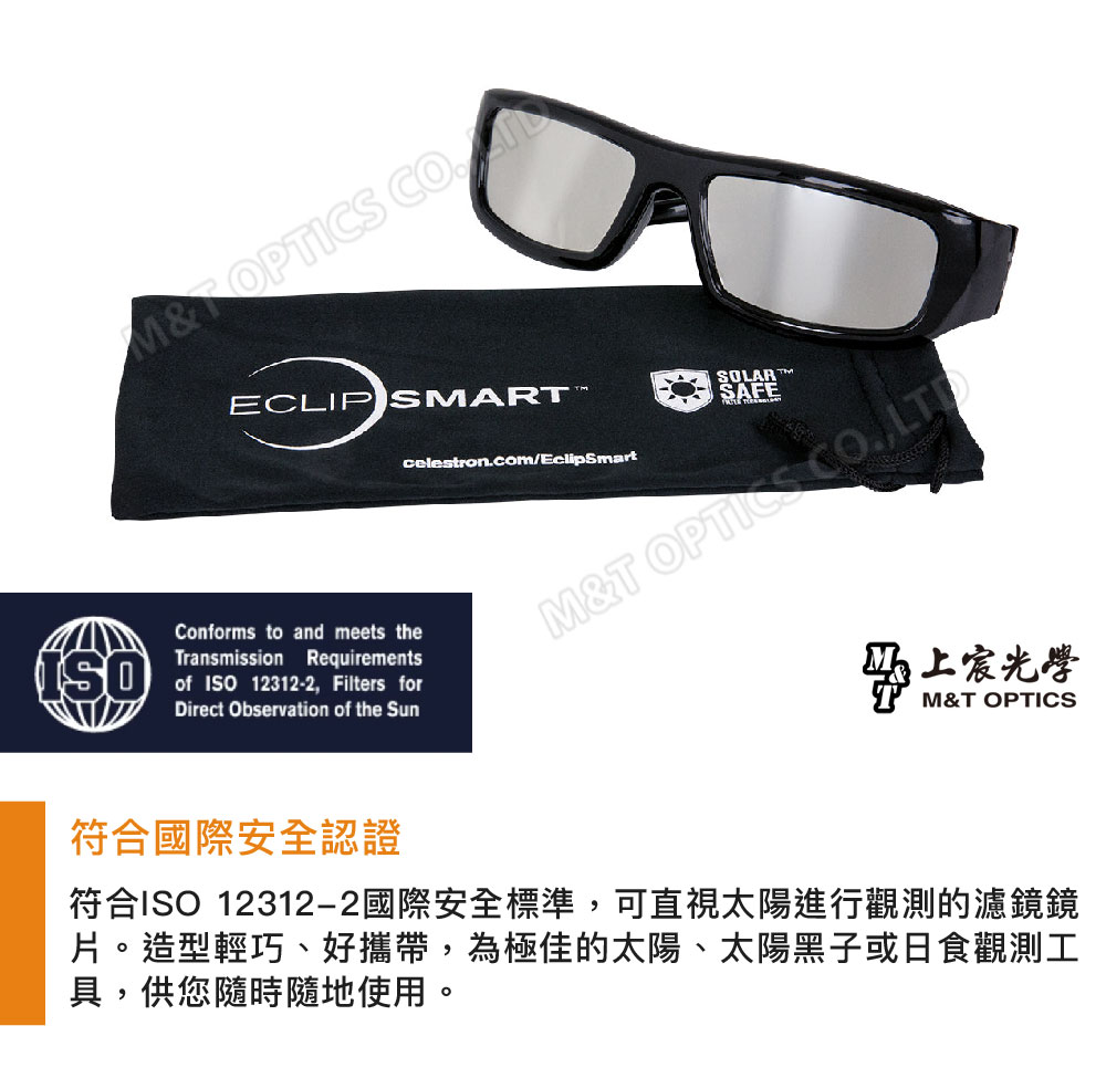 ECLIP SMARConforms to and meets theTransmission Requirementsof ISO12312-2 Filters forDirect Observation of the SunSOLARcelestroncom/EclipSmartSAFEM&T OPTICS CO.,LTD上宸光學M&T OPTICS符合國際安全認證符合ISO 12312-2國際安全標準,可直視太陽進行觀測的濾鏡鏡片造型輕巧、好攜帶,為極佳的太陽、太陽黑子或日食觀測工具,供您隨時隨地使用。。
