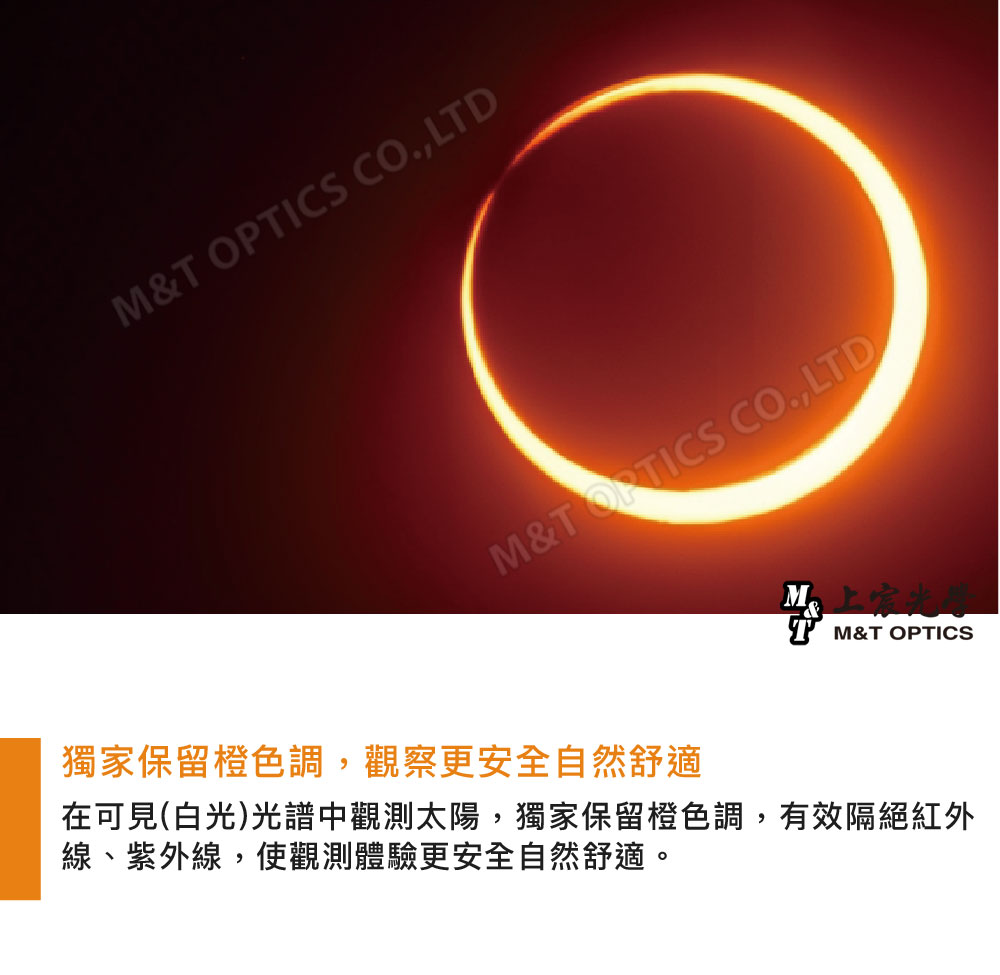 M& OPTICS CO.,LTDM&T CO.,LTD獨家保留橙色調,觀察更安全自然舒適T M&T OPTICS在可見(白光)光譜中觀測太陽,獨家保留橙色調,有效隔絕紅外線、紫外線,使觀測體驗更安全自然舒適。