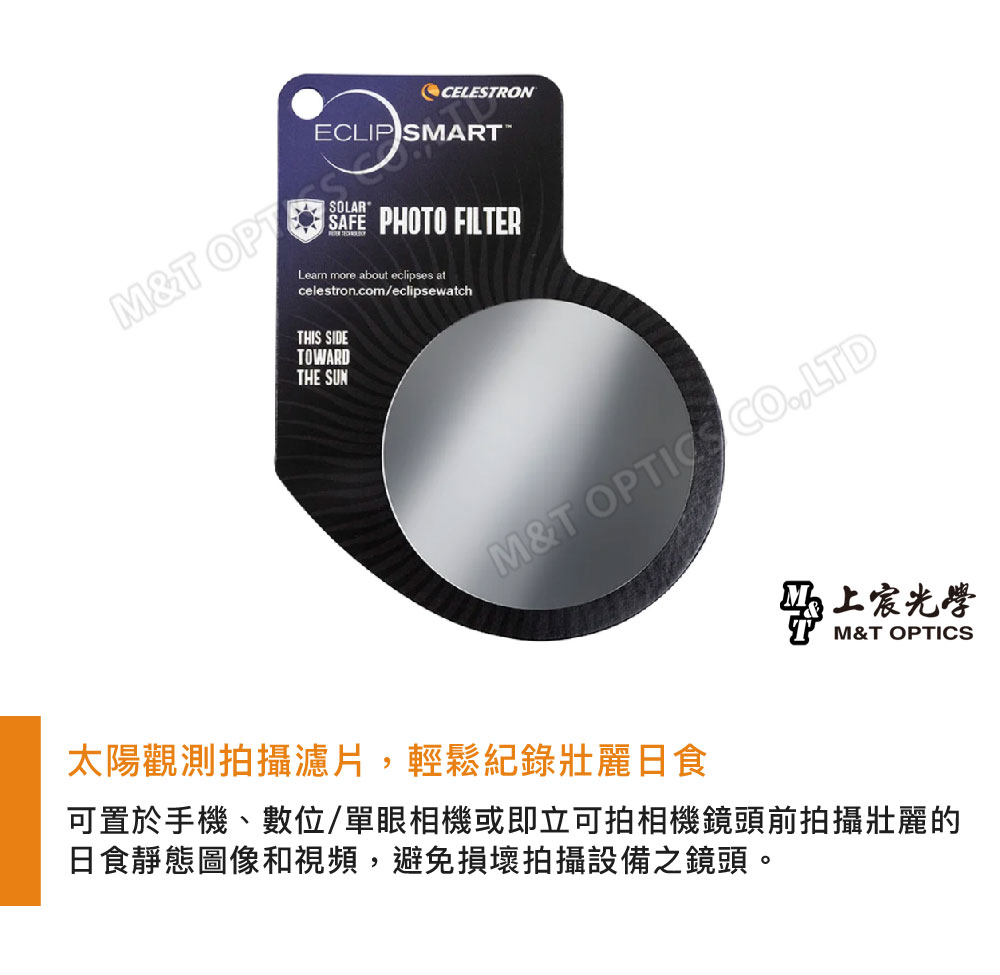 M&TOPCELESTRONECLIP SMART SOLARSAFE PHOTO FILTERLearn more about eclipses atcelestroncom/eclipsewatchTHIS SIDETOWARDTHE SUNM&T CO.LTD太陽觀測拍攝濾片,輕鬆記錄壯麗日食上宸光學M&T OPTICS可置於手機、數位/單眼相機或即立可拍相機鏡頭前拍攝壯麗的日食靜態圖像和視頻,避免損壞拍攝設備之鏡頭。
