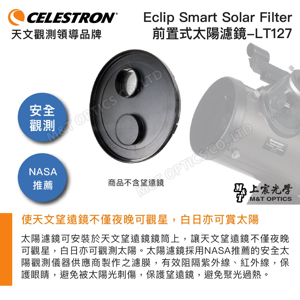 CELESTRON®天文觀領導品牌Eclip Smart Solar Filter前置式太陽濾鏡安全測上推薦商品不含望遠鏡MOPTICS COLTDNASAM&T OPTICS使天文望遠鏡不僅夜晚可觀星,白日亦可賞太陽太陽濾鏡可安裝於天文望遠鏡鏡筒上,讓天文望遠鏡不僅夜晚可觀星,白日亦可觀測太陽。太陽濾鏡採用NASA推薦的安全太陽觀測儀器供應商製作之濾膜,有效阻隔紫外線、紅外線,保護眼睛,避免被太陽光刺傷,保護望遠鏡,避免聚光過熱。