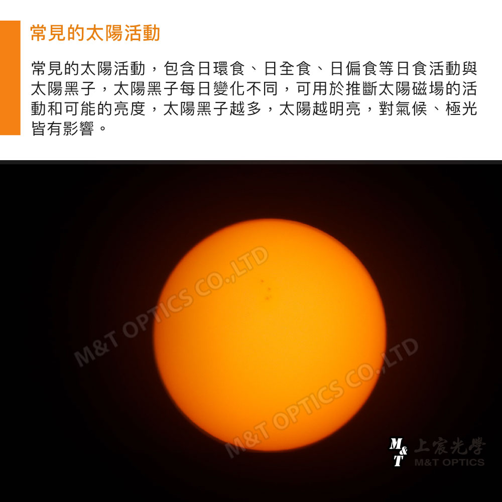 常見的太陽活動常見的太陽活動包含日環食、日全食、日偏食等日食活動與太陽黑子,太陽黑子每日變化不同,可用於推斷太陽磁場的活動和可能的亮度,太陽黑子越多,太陽越明亮,對氣候、極光皆有影響。& OPTICS CO,LTDM&T OPTICS CO., LTDM光學T M&T OPTICS