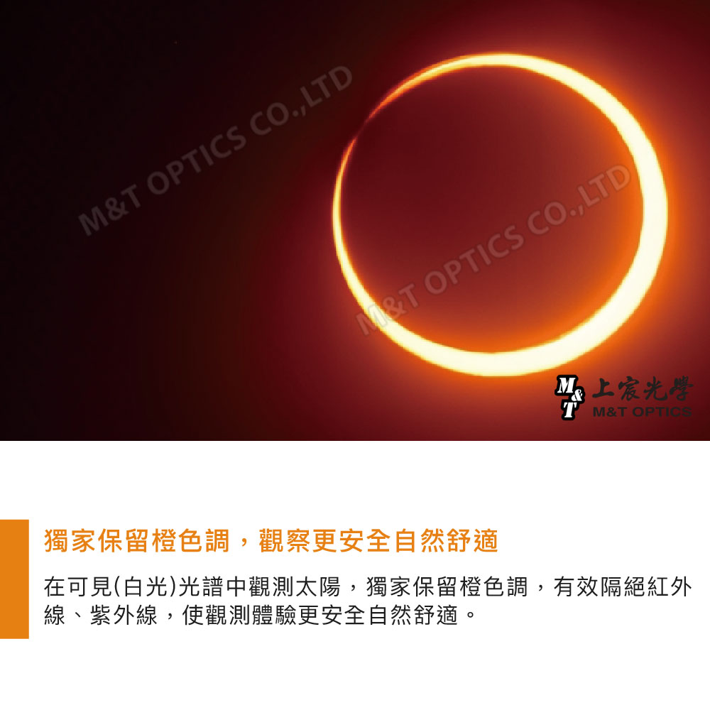 M&T OPTICS CO.,LTDM&T OPTICS CO.,LTD宸光學&T OPTICS獨家保留橙色調,觀察更安全自然舒適在可見(白光)光譜中觀測太陽,獨家保留橙色調,有效隔絕紅外線、紫外線,使觀測體驗更安全自然舒適。