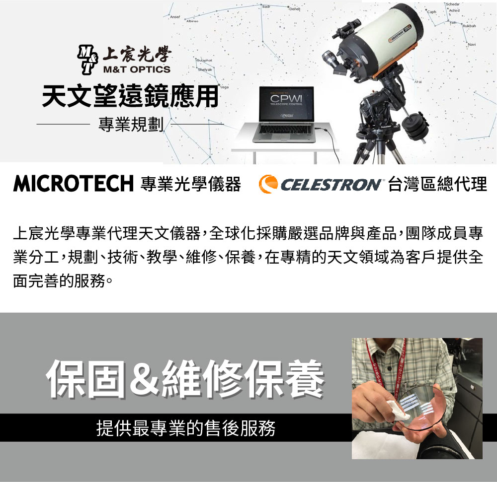 光學M&T OPTICS天文望遠鏡應用 專業規劃RukbahMICROTECH 專業光學儀器CELESTRON 台灣區總代理上宸光學專業代理天文儀器,全球化採購嚴選品牌與產品,團隊成員專業分工,規劃、技術、教學、維修、保養,在專精的天文領域為客戶提供全面完善的服務。保固&維修保養提供最專業的售後服務
