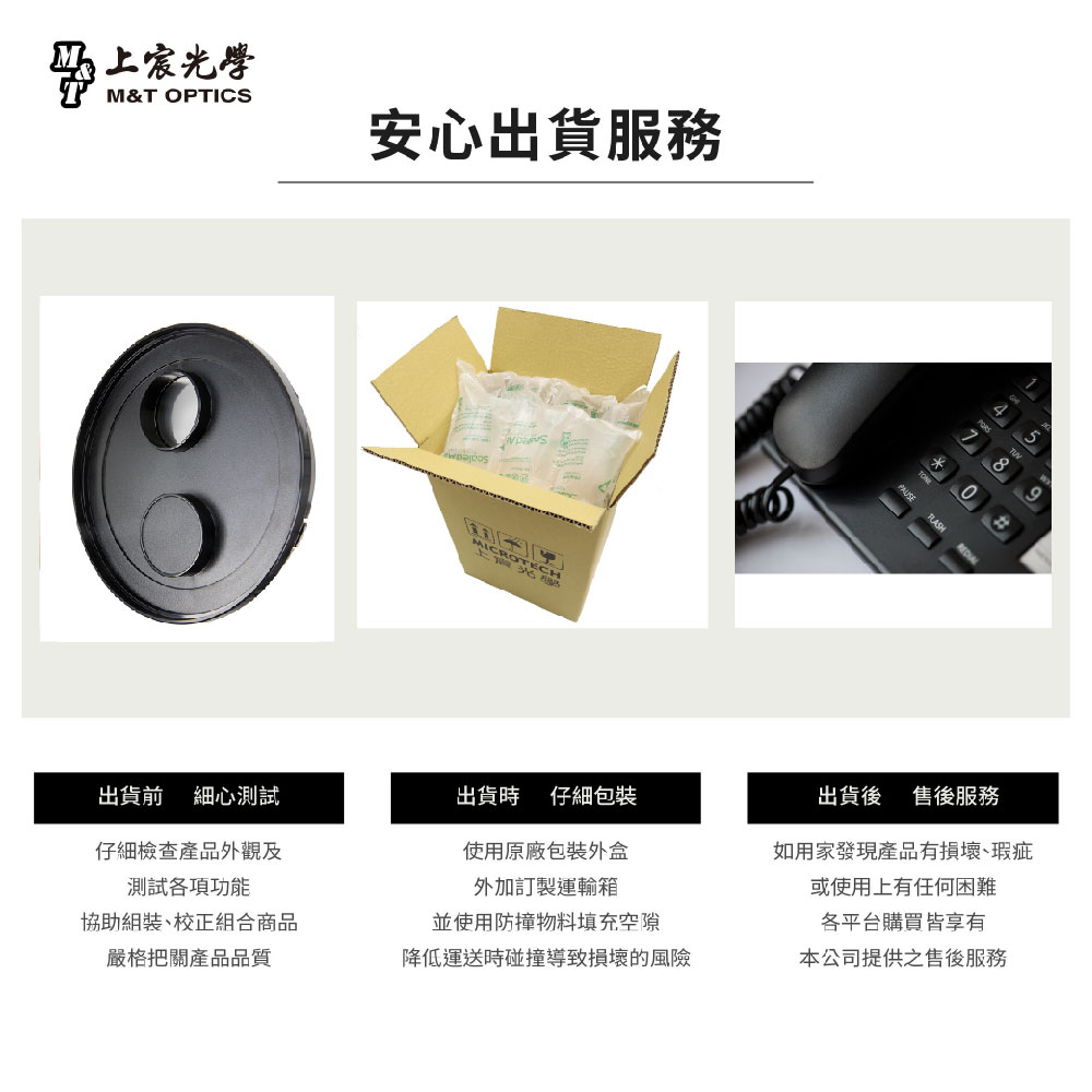 光學M&T OPTICS安心出貨服務MIC CRO OTEC*548出貨前 細心測試出貨時 仔細仔細檢查產品外觀及測試各項功能使用原廠包裝外盒外加訂製運輸箱協助組裝、校正組合商品並使用防撞物料填充空隙出貨後 售後服務如用家發現產品有損壞、瑕疵或使用上有任何困難各平台購買皆享有嚴格把關產品品質降低運送時碰撞導致損壞的風險本公司提供之售後服務