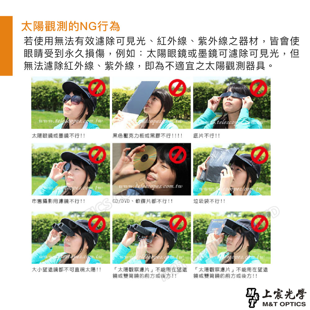 太陽觀測的NG行為若使用無法有效除可見光、紅外線、紫外線之器材,皆會使眼睛受到永久損傷,例如:太陽眼鏡或墨鏡可濾除可見光,但無法濾除紅外線、紫外線,即為不適宜之太陽觀測器具。telescop太陽眼鏡或墨鏡不行!!黑色壓克力板或黑膠不行!!!!底片不行!!市售攝影用濾鏡不行!!CS大小望遠鏡都不可直視太陽!!www.telescopes.com.twCD/DVD、軟碟片都不行!!垃圾袋不行!!「太陽觀察濾片」不能用在望遠鏡或鏡的前方或後方!! 「太陽觀察濾片」不能用在望遠鏡或雙鏡的前方或後方!!光學T M&T OPTICS