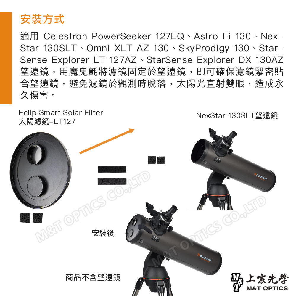 安裝方式適用 Celestron PowerSeeker 127EQ、Astro Fi 130、Nex-Star 130SLT、Omni XLT AZ 130、SkyProdigy 130、Star-Sense Explorer LT 127AZ、StarSense Explorer DX 130AZ望遠鏡用魔鬼氈將濾鏡固定於望遠鏡,即可確保濾鏡緊密貼合望遠鏡,避免濾鏡於觀測時脫落,太陽光直射雙眼,造成永久傷害。Eclip Smart Solar Filter太陽濾鏡NexStar 130SLT望遠鏡T ,LTD安裝後商品不含望遠鏡M&T OPTICS CO.,LTDCELESTRON光學M&T OPTICS