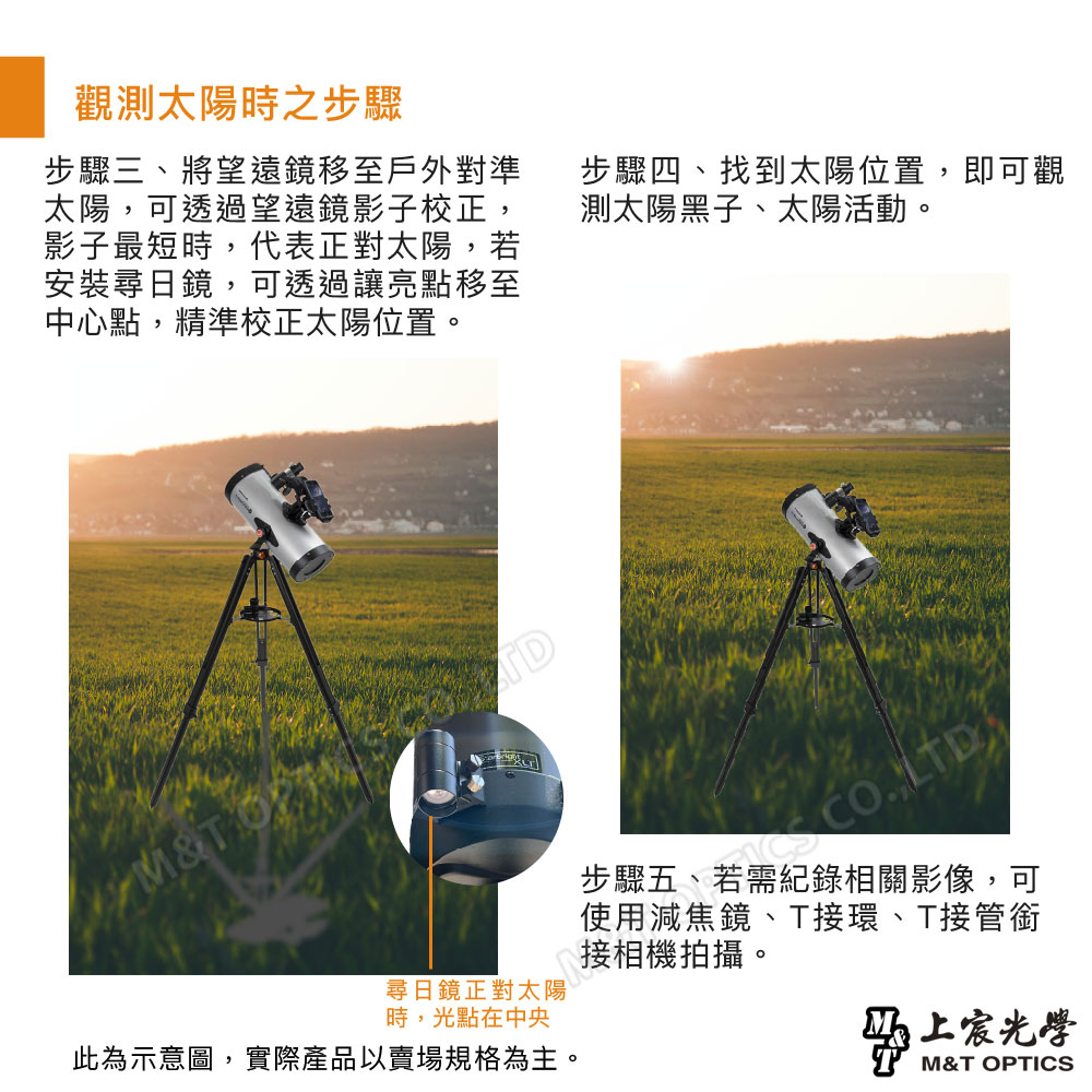 觀測太陽時之步驟步驟三、將望遠鏡移至戶外對準太陽,可透過望遠鏡影子校正,影子最短時,代表正對太陽,若安裝尋日鏡,可透過讓亮點移至中心點,精準校正太陽位置。步驟四、找到太陽位置,即可觀測太陽黑子、太陽活動。M&TO尋日鏡正對太陽時,光點在中央此為示意圖,實際產品以賣場規格為主。 LTD步驟五、若需紀錄相關影像,可使用減焦鏡、T接環、T接管銜接相機拍攝。光學M&T OPTICS