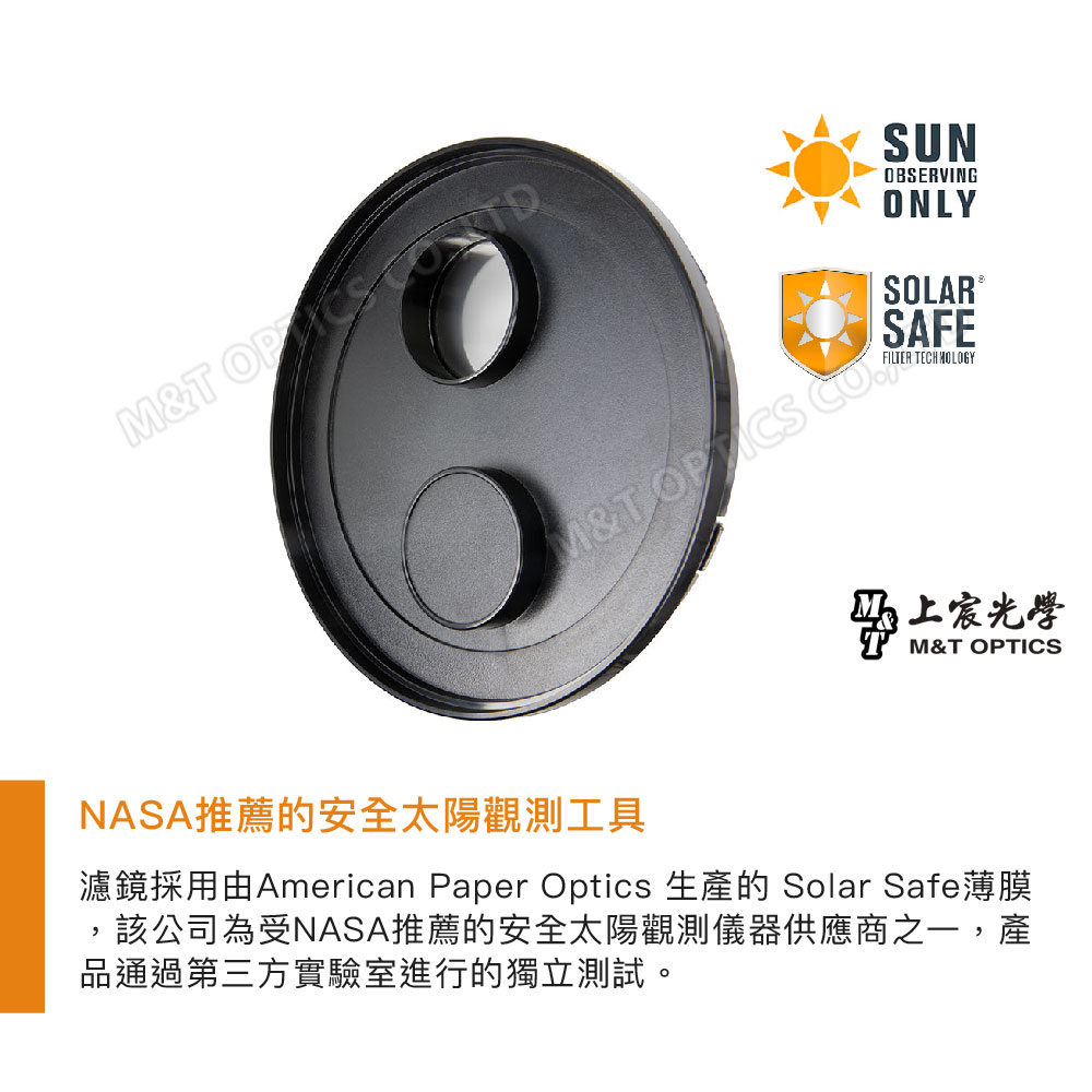 &T SUNOBSERVINGONLYSOLAR ®SAFEM&T FILTER TECHNOLOGY光學M&T OPTICSNASA推薦的安全太陽觀測工具濾鏡採用由American Paper Optics 生產的 Solar Safe薄膜該公司為受NASA推薦的安全太陽觀測儀器供應商之一,產品通過第三方實驗室進行的獨立測試。