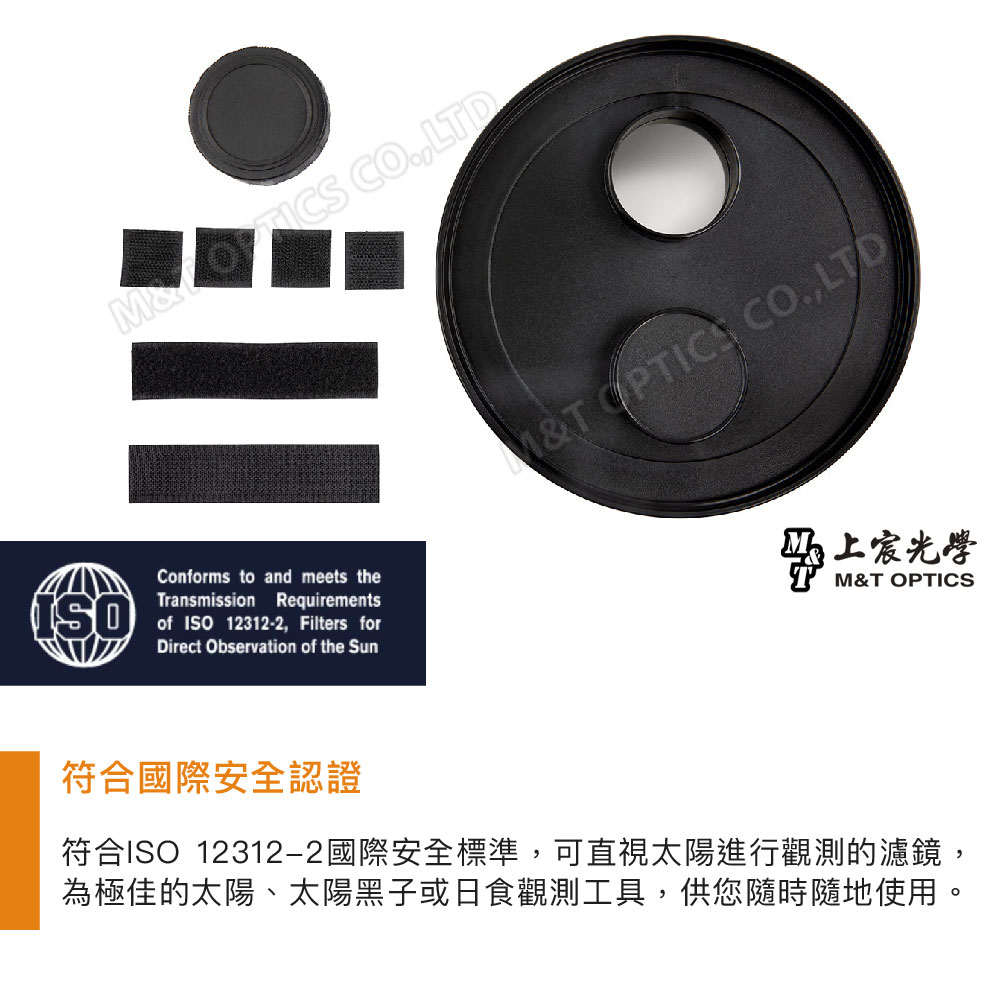 LTDConforms to and meets theISOTransmission Requirementsof ISO 12312-2 Filters forDirect Observation of the Sun&T OPTICS CO,LTD上宸光學M&T OPTICS符合國際安全認證符合ISO 12312-2國際安全標準,可直視太陽進行觀測的濾鏡,為極佳的太陽、太陽黑子或日食觀測工具,供您隨時隨地使用。