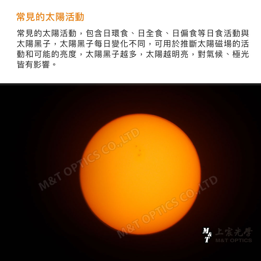 常見的太陽活動常見的太陽活動包含日環食、日全食、日偏食等日食活動與太陽黑子,太陽黑子每日變化不同,可用於推斷太陽磁場的活動和可能的亮度,太陽黑子越多,太陽越明亮,對氣候、極光皆有影響。& OPTICS CO,LTDM&T OPTICS CO., LTDM光學T M&T OPTICS