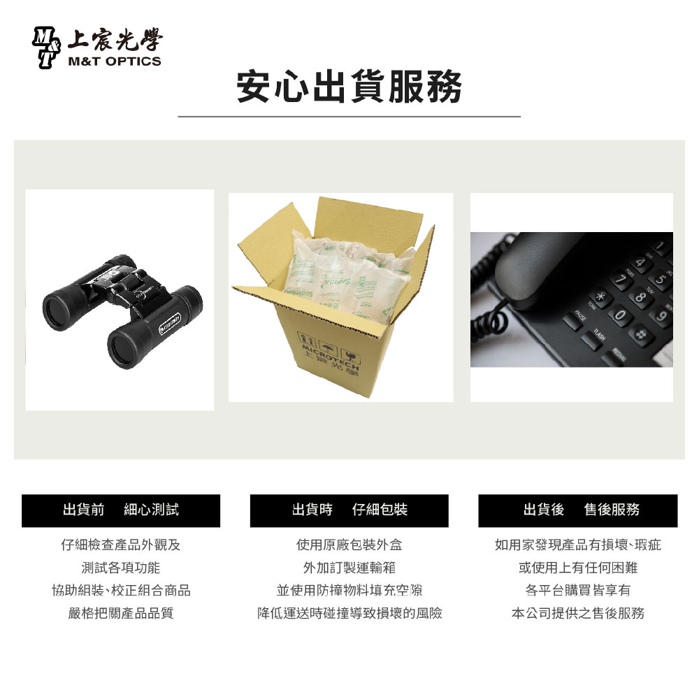 上宸光學M&T OPTICS出貨前細心測試仔細檢查產品外觀及測試各項功能協助組裝、校正組合商品嚴格把關產品品質安心出貨服務NEROTECH出貨時仔細包裝使用原廠包裝外盒外加訂製運輸箱並使用防撞物料填充空隙降低運送時碰撞導致損壞的風險出貨後 售後服務如用家發現產品有損壞瑕疵或使用上有任何困難各平台購買皆享有本公司提供之售後服務