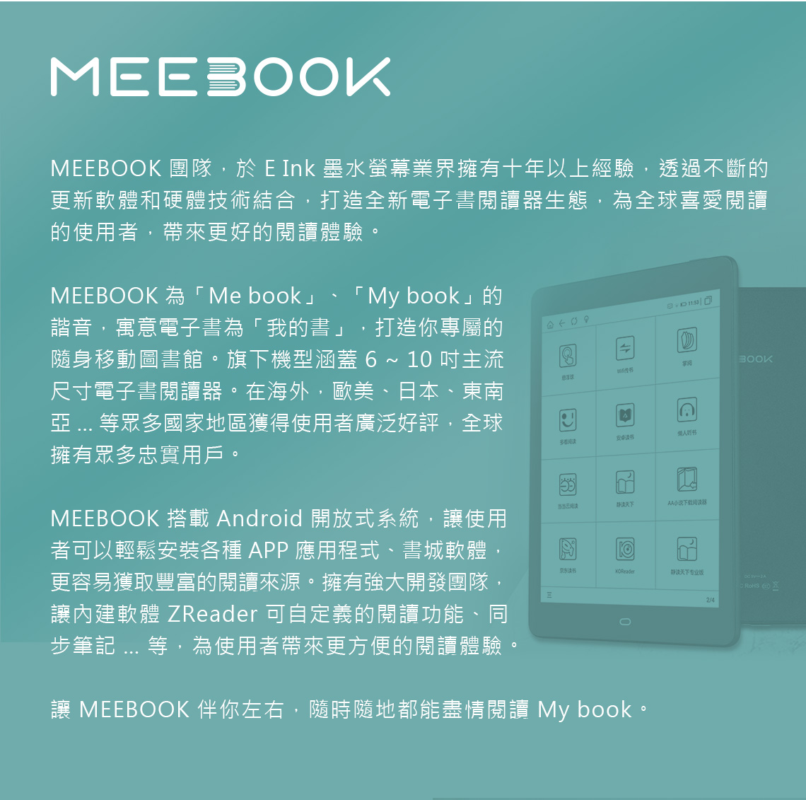 MEE 團隊,於 E Ink 墨水螢幕業界擁有十年以上經驗,透過不斷的更新軟體和硬體技術結合,打造全新電子書閱讀器生態,為全球喜愛閱讀的使用者,帶來更好的閱讀體驗MEEBOK 為「Me book」「 My book」的諧音,寓意電子書為「我的書」 打造你專屬的隨身移動圖書館。旗下機型涵蓋  ~ 10 主流尺寸電子書閱讀器。在海外,歐美、日本、東南  等眾多國家地區獲得使用者廣泛好評,全球擁有眾多忠實用戶。=多看书当当阅读小说下载阅读器BOOKMEEBOOK 搭載 Android 開放式系統,使用者可以輕鬆安裝各種APP應用程式、書城軟體,更容易獲取豐富的閱讀來源。擁有強大開發團隊,讓內建軟體 ZReader 可自定義的閱讀功能、同步筆記 ... 等,為使用者帶來更方便的閱讀體驗。京东静天下专业  A讓 MEEBOOK 伴你左右,隨時隨地都能盡情閱讀 My book。2/4 O