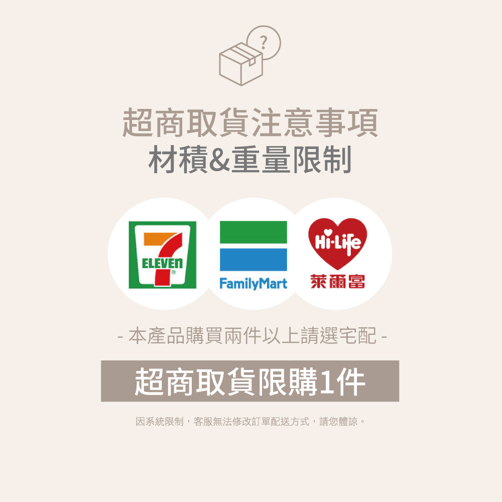 超商取貨注意事項材積&重量限制LifeELEVENFamilyMart 萊爾富 本產品購買兩件以上請選宅配 -超商取貨限購1件因系統限制,客服無法修改訂單配送方式,請您體諒。