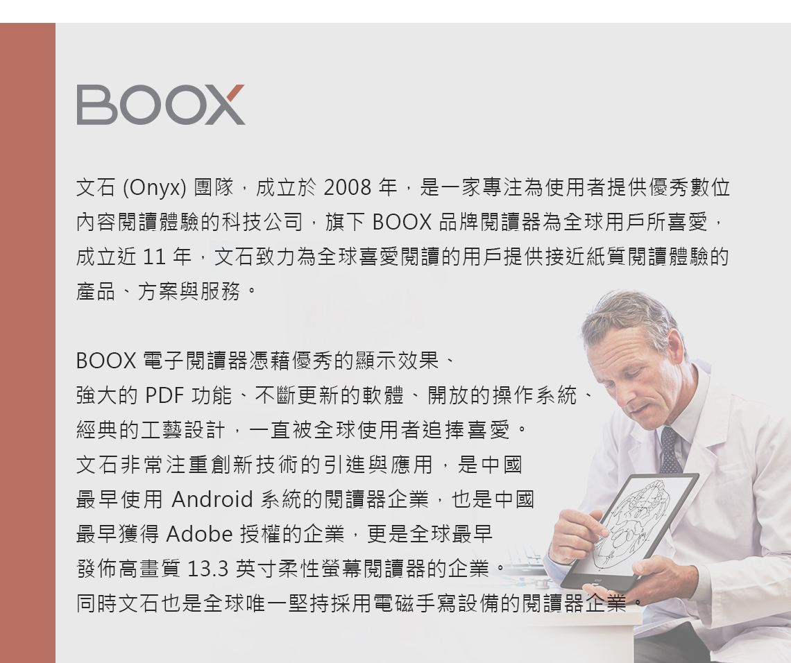 BOOX文石 (Onyx) 團隊,成立於2008,是一家專注為使用者提供優秀數位內容閱讀體驗的科技公司,旗下 BOOX 品牌閱讀器為全球用戶所喜愛,成立近 11 年,文石致力為全球喜愛閱讀的用戶提供接近紙質閱讀體驗的產品、方案與服務。BOOX 電子閱讀器憑藉優秀的顯示效果、強大的 PDF 功能、不斷更新的軟體、開放的操作系統、經典的工藝設計,一直被全球使用者追捧喜愛。文石非常注重創新技術的引進與應用,是中國最早使用 Android 系統的閱讀器企業,也是中國最早獲得 Adobe 授權的企業,更是全球最早發佈高畫質 13.3 英寸柔性螢幕閱讀器的企業。同時文石也是全球唯一堅持採用電磁手寫設備的閱讀器企業。