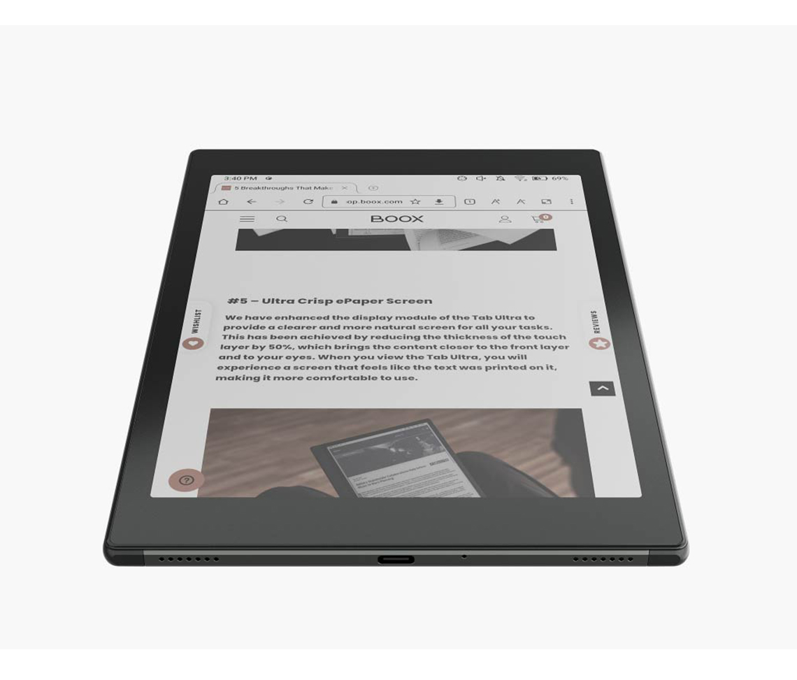3:40 PM  Breakthroughs That MakeopbooxcomBOOX Ultra Crisp ePaper ScreenWe have enhanced the display module of the Tab Ultra toprovide a clearer and more natural screen for all your tasks.This has been achieved by reducing the thickness of the touchlayer by 50% which brings the content closer to the front layerand to your . When you view the Tab Ultra you willexperience a screen that feels like the text was printed on it,making it more comfortable to use.69%REVIEWS