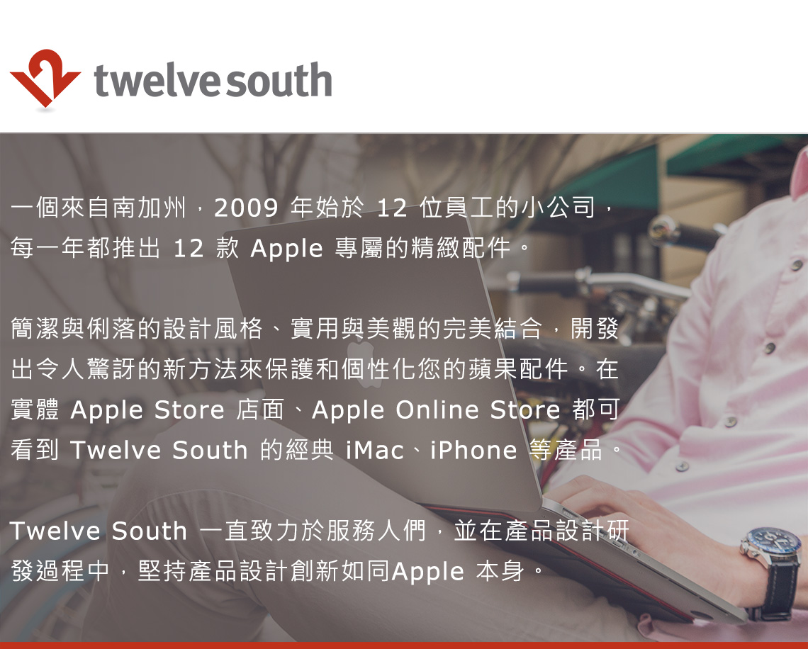 twelve south一個來自南加州,2009 年始於 12 位員工的小公司,每一年都推出 12 款 Apple 專屬的精緻配件簡潔與俐落的設計風格、實用與美觀的完美結合,開發出令人驚訝的新方法來保護和個性化您的蘋果配件。在實體 Apple Store 店面、Apple Online Store 都可看到 Twelve South 的經典 iMac、iPhone 等產品。Twelve South 一直致力於服務人們,並在產品設計研發過程中,堅持產品設計創新如同Apple 本身。