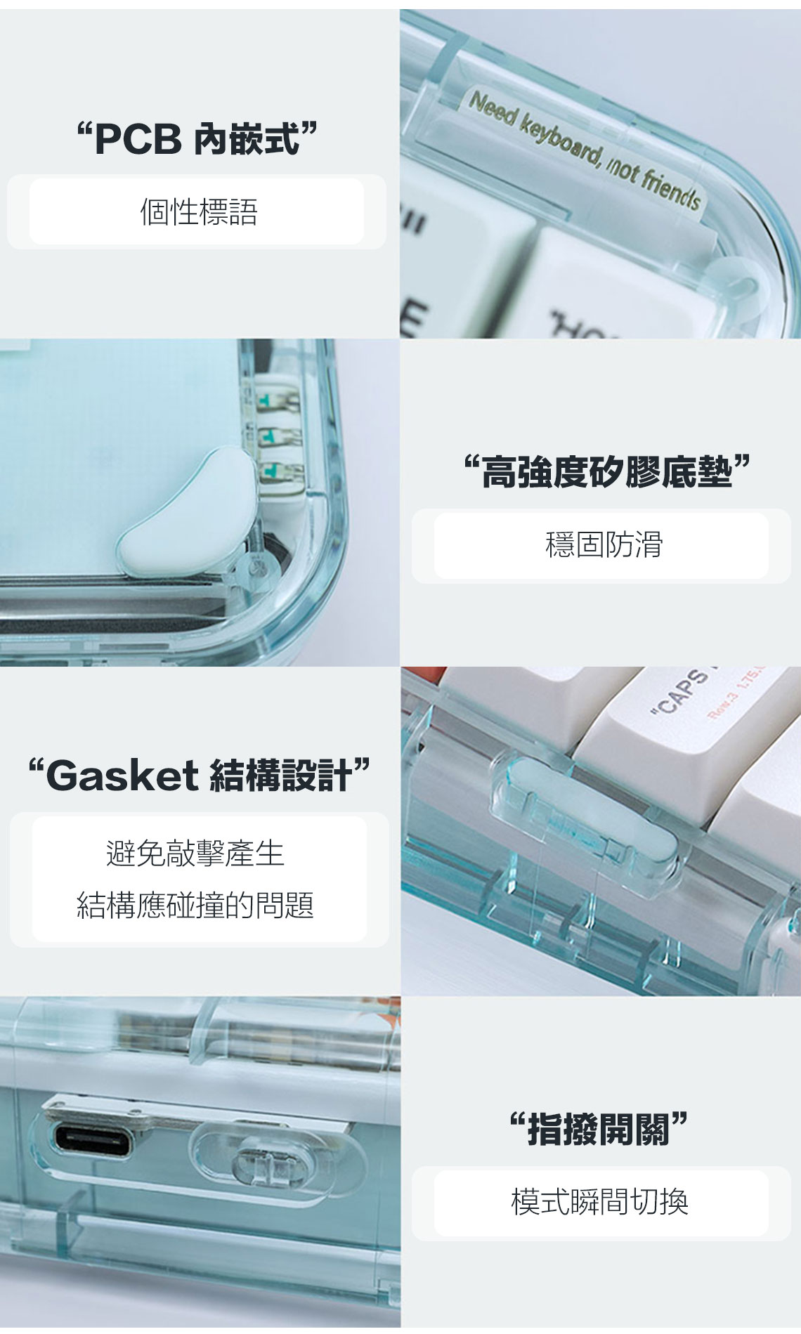 “PCB 内嵌式個性標語Need keyboard, not friends“Gasket 結構設計”避免敲擊產生結構應碰撞的問題“高強度矽膠底墊”穩固防滑“指撥開關”模式瞬間切換CAPS 3