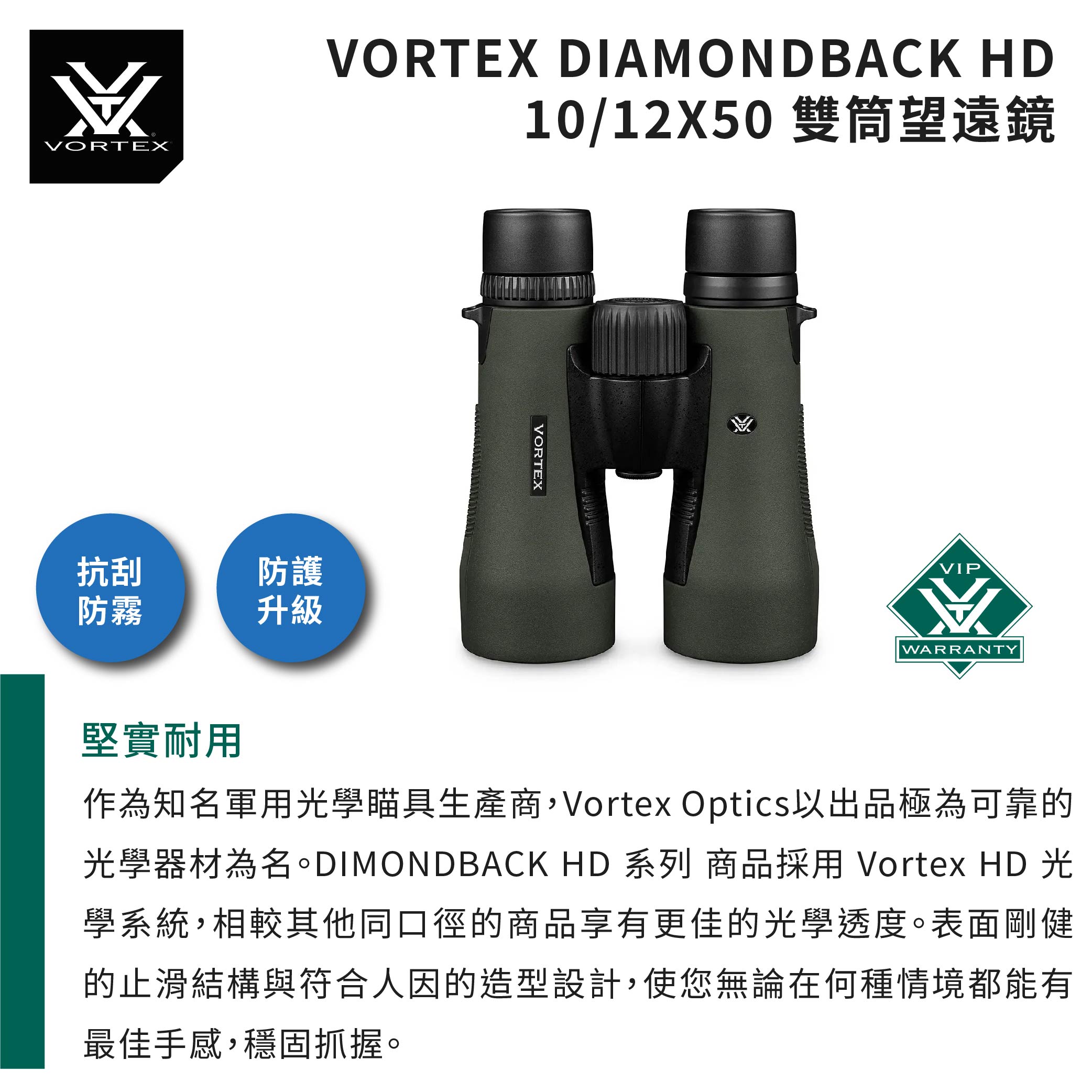 VORTEX抗刮防霧防護升級VORTEX DIAMONDBACK HD10/12X50 雙筒望遠鏡VORTEXVIPWARRANTY堅實耐用作為知名軍用光學瞄具生產商,Vortex Optics以出品極為可靠的光學器材為名 HD 系列 商品採用 Vortex HD 光學系統,相較其他同口徑的商品享有更佳的光學透度。表面剛健的止滑結構與符合人因的造型設計,使您無論在何種情境都能有最佳手感,穩固抓握。