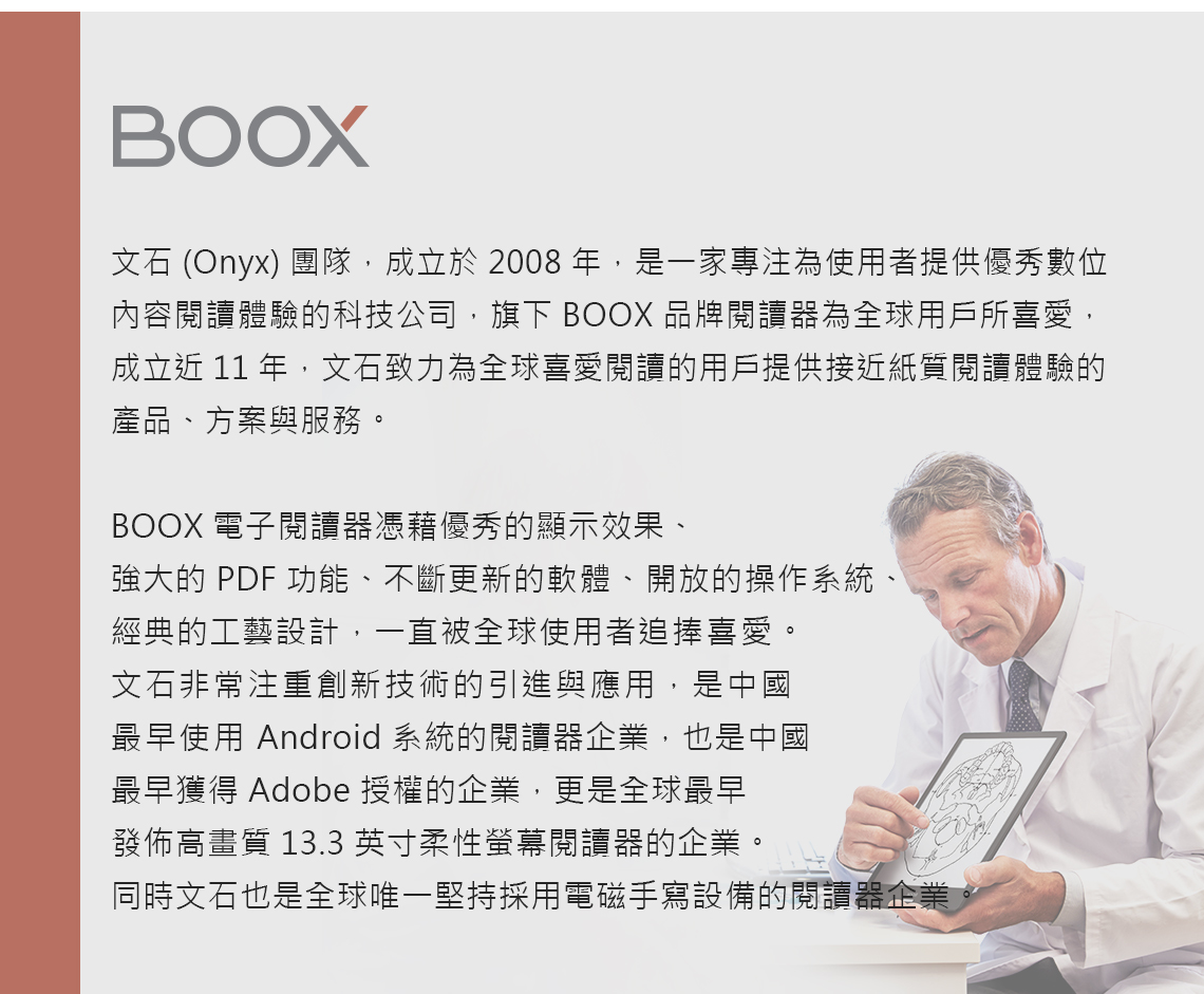 BOOX文石 (Onyx) 團隊,成立於2008,是一家專注為使用者提供優秀數位內容閱讀體驗的科技公司,旗下 BOOX 品牌閱讀器為全球用戶所喜愛,成立近 11 年,文石致力為全球喜愛閱讀的用戶提供接近紙質閱讀體驗的產品、方案與服務。BOOX 電子閱讀器憑藉優秀的顯示效果、強大的 PDF 功能、不斷更新的軟體、開放的操作系統、經典的工藝設計,一直被全球使用者追捧喜愛。文石非常注重創新技術的引進與應用,是中國最早使用 Android 系統的閱讀器企業,也是中國最早獲得 Adobe 授權的企業,更是全球最早發佈高畫質 13.3 英寸柔性螢幕閱讀器的企業。同時文石也是全球唯一堅持採用電磁手寫設備的閱讀器企業