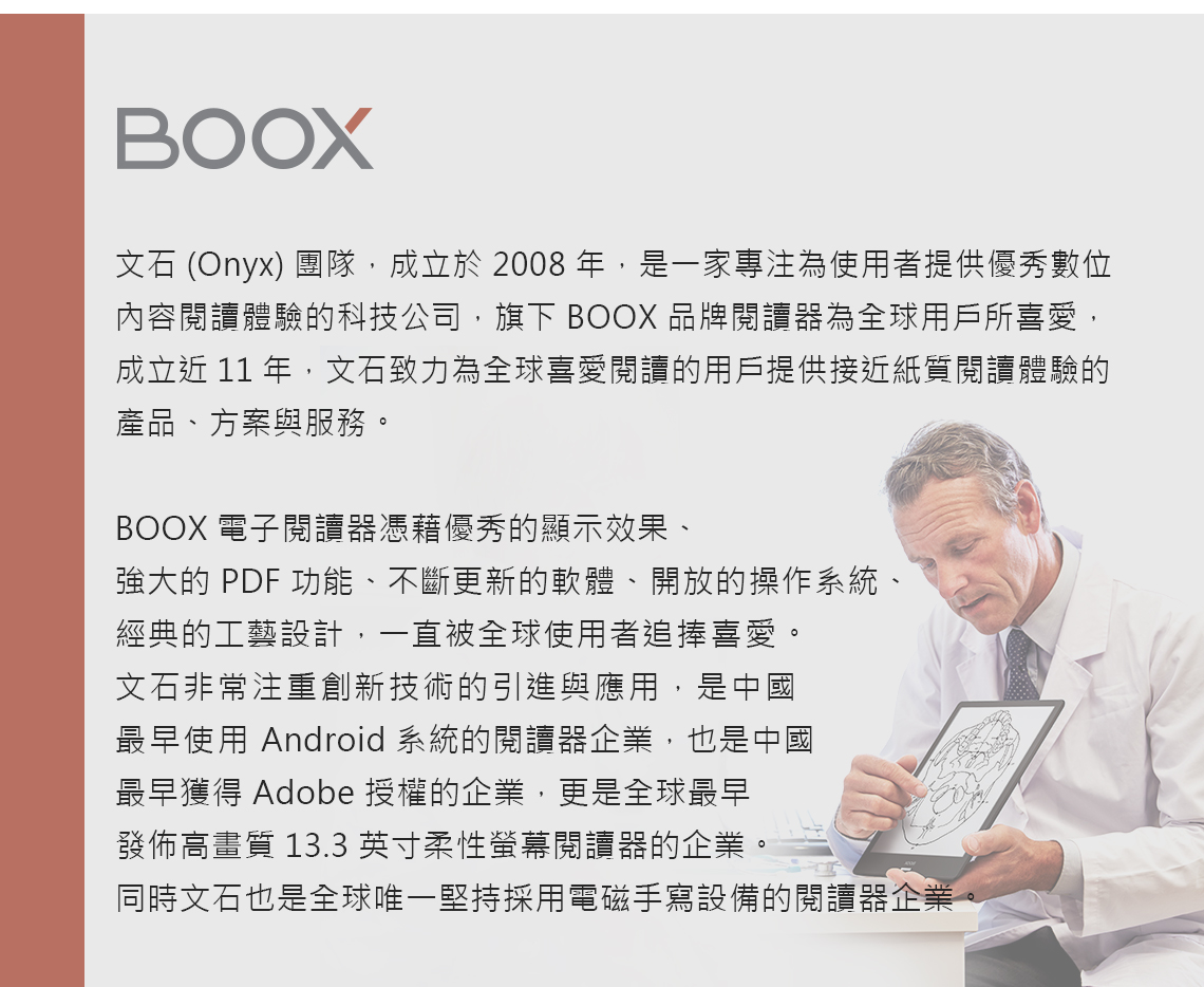 BOOX文石 (Onyx) 團隊,成立於 2008 年,是一家專注為使用者提供優秀數位內容閱讀體驗的科技公司,旗下 BOOX 品牌閱讀器為全球用戶所喜愛,成立近 11 年,文石致力為全球喜愛閱讀的用戶提供接近紙質閱讀體驗的產品、方案與服務。BOOX 電子閱讀器憑藉優秀的顯示效果、強大的 PDF 功能、不斷更新的軟體、開放的操作系統、經典的工藝設計,一直被全球使用者追捧喜愛。文石非常注重創新技術的引進與應用,是中國最早使用 Android 系統的閱讀器企業,也是中國最早獲得 Adobe 授權的企業,更是全球最早發佈高畫質 13.3英寸柔性螢幕閱讀器的企業。同時文石也是全球唯一堅持採用電磁手寫設備的閱讀器企業