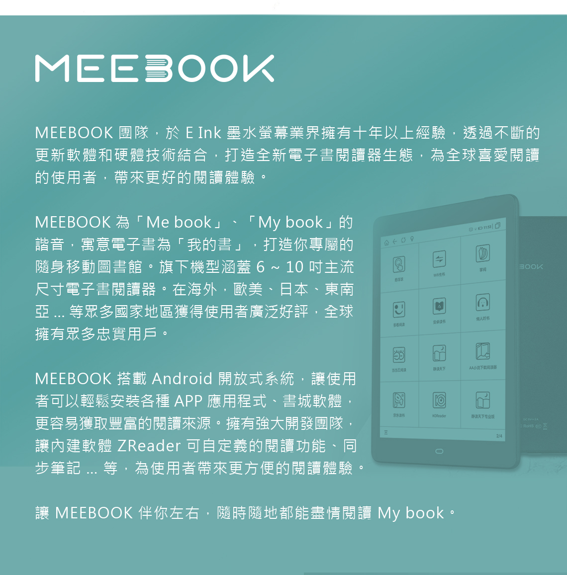 MEEBOOKMEEBOOK 團隊,於 E Ink 墨水螢幕業界擁有十年以上經驗,透過不斷的更新軟體和硬體技術結合,打造全新電子書閱讀器生態,為全球喜愛閱讀的使用者,帶來更好的閱讀體驗。MEEBOOK 為Me book」「 My book」的諧音,寓意電子書為「我的書」,打造你專屬的隨身移動圖書館。旗下機型涵蓋  ~ 10 吋主流尺寸電子書閱讀器。在海外,歐美、日本、東南  等眾多國家地區獲得使用者廣泛好評,全球擁有眾多忠實用戶。MEEBOOK 搭載 ndroid 開放式系統,使用者可以輕鬆安裝各種 APP 應用程式、書城軟體更容易獲取豐富的閱讀來源。擁有強大開發團隊,讓內建軟體 ZReader 可自定義的閱讀功能、同步筆記 ... 等,為使用者帶來更方便的閱讀體驗。A多看听书当当阅AA小说下载阅器京东读书静读天下专业版  A讓 MEEBOOK 伴你左右,隨時隨地都能盡情閱讀 My book。2/4