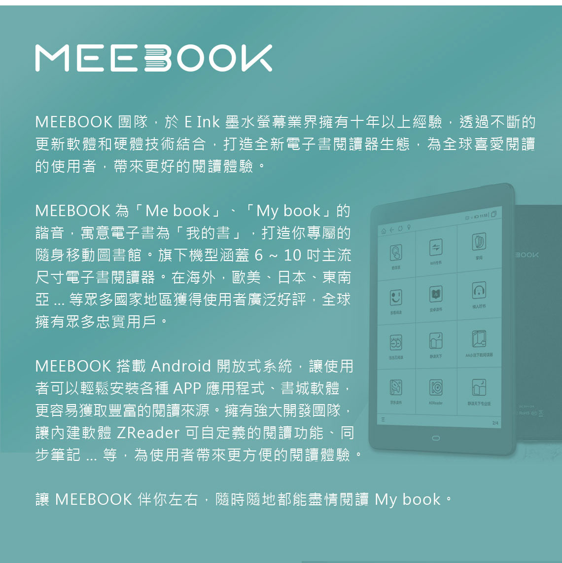 ME 團隊,於 E Ink 墨水螢幕業界擁有十年以上經驗,透過不斷的更新軟體和硬體技術結合,打造全新電子書閱讀生態,為全球喜愛閱讀的使用者,帶來更好的閱讀體驗MEEBOOK 為「Me book」「 My book」的諧音,寓意電子書為「我的書」 打造你專屬的隨身移動圖書館。旗下機型涵蓋   10 主流尺寸電子書閱讀器。在海外,歐美、日本、東南 ... 等眾多國家地區獲得使用者廣泛好評,全球擁有眾多忠實用戶。MEEBOOK 搭載 Android 開放式系統,使用者可以輕鬆安裝各種APP應用程式、書城軟體,更容易獲取豐富的閱讀來源。擁有強大開發團隊,讓內建軟體 ZReader 可自定義的閱讀功能、同步筆記 ... 等,為使用者帶來更方便的閱讀體驗。BOOKA器 讓 MEEBOOK 伴你左右,隨時隨地都能盡情閱讀 My book。