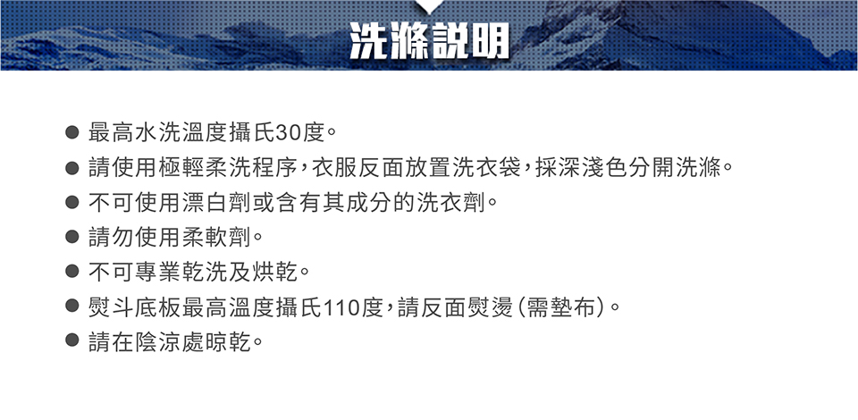 洗滌說明最高水洗溫度攝氏30度。請使用極輕柔洗程序,衣服反面放置洗衣袋,採深淺色分開洗滌。不可使用漂白劑或含有其成分的洗衣劑。請勿使用柔軟劑。不可專業乾洗及烘乾。熨斗底板最高溫度攝氏110度,請反面熨燙(需墊布)。 請在陰涼處晾乾。