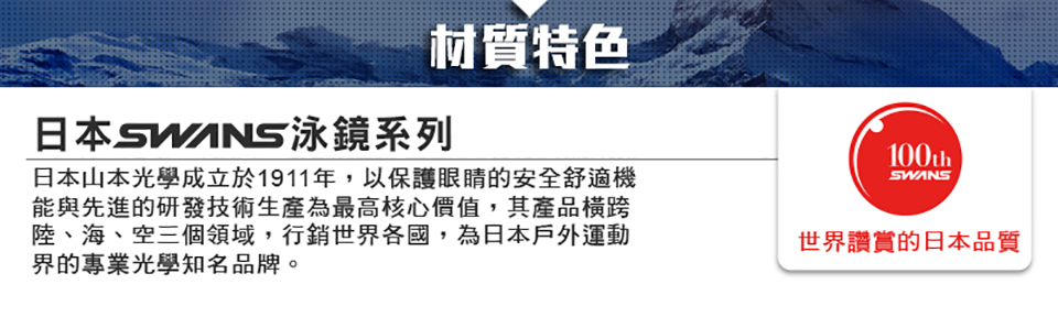 材質特色日本泳鏡系列日本山本光學成立於1911年,以保護眼睛的安全舒適機能與先進的研發技術生產為最高核心價值,其產品橫跨陸、海、空三個領域,行銷世界各國,為日本戶外運動界的專業光學知名品牌。100thSWANS世界讚賞的日本品質