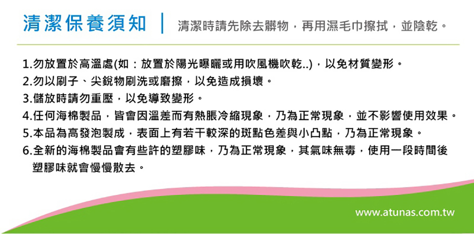 清潔保養須知 | 清潔時請先除去髒物再用濕毛巾擦拭並陰乾。1.勿放置於高溫處(如:放置於陽光曝曬或用吹風機吹乾,以免材質變形。2.勿以刷子、尖銳物刷洗或磨擦,以免造成損壞。3.儲放時請勿重壓,以免導致變形。4.任何海棉製品,皆會因溫差而有熱脹冷縮現象,乃為正常現象,並不影響使用效果。5.本品為高發泡製成,表面上有若干較深的斑點色差與小凸點,乃為正常現象。6.全新的海棉製品會有些許的塑膠味,乃為正常現象,其氣味無毒,使用一段時間後塑膠味就會慢慢散去。www.atunas.com.tw