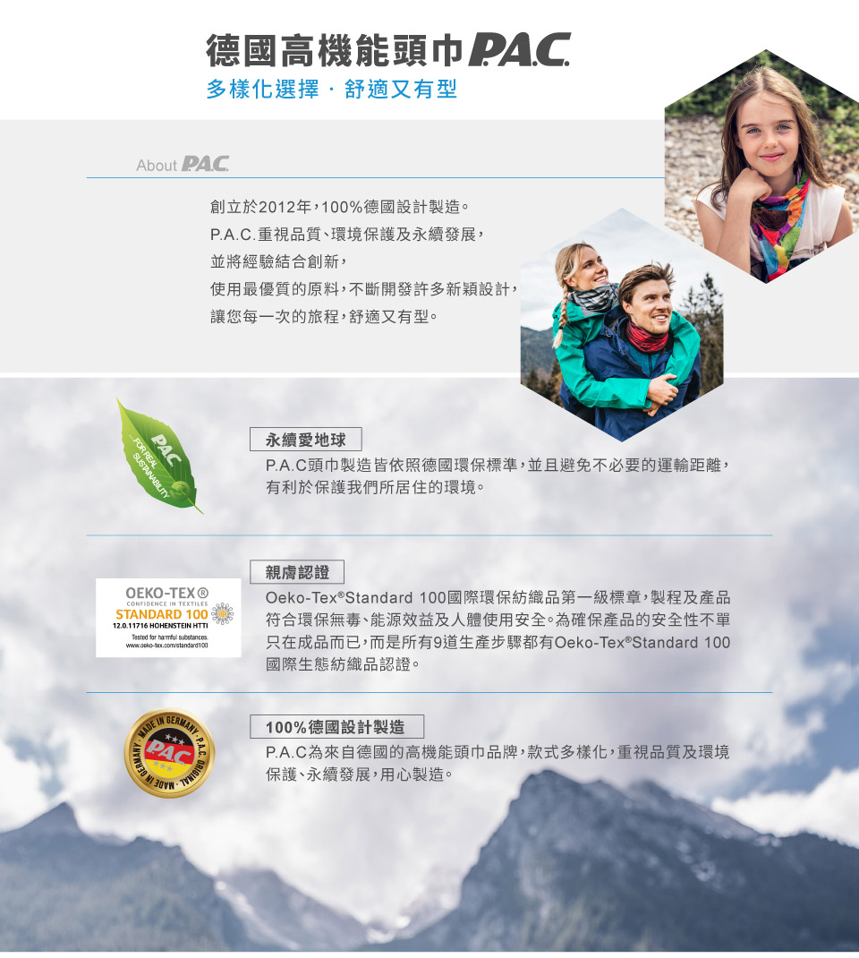 德國高機能頭巾 PAC多樣化選擇舒適又有型About PAC創立於2012年,%德國設計製造。PA.C.重視品質、環境保護及永續發展,並將經驗結合創新,使用最優質的原料,不斷開發許多新穎設計,讓您每一次的旅程,舒適又有型。PACF RESTAABILITY永續愛地球P.A.C頭巾製造皆依照德國環保標準,並且避免不必要的運輸距離,有利於保護我們所居住的環境。OEKOTEX®CONFIDENCE TEXTILESSTANDARD 10012.0.11716 HOHENSTEIN HTTI 100親膚認證Oeko-Tex®Standard 100國際環保紡織品第一級標章,製程及產品符合環保無毒、能源效益及人體使用安全。為確保產品的安全性不單只在成品而已,而是所有9道生產步驟都有Oeko-Tex®Standard 100國際生態紡織品認證。IN MADE IN-P.A.C. ORPAC 100%德國設計製造P.A.C為來自德國的高機能頭巾品牌,款式多樣化,重視品質及環境保護、永續發展,用心製造。