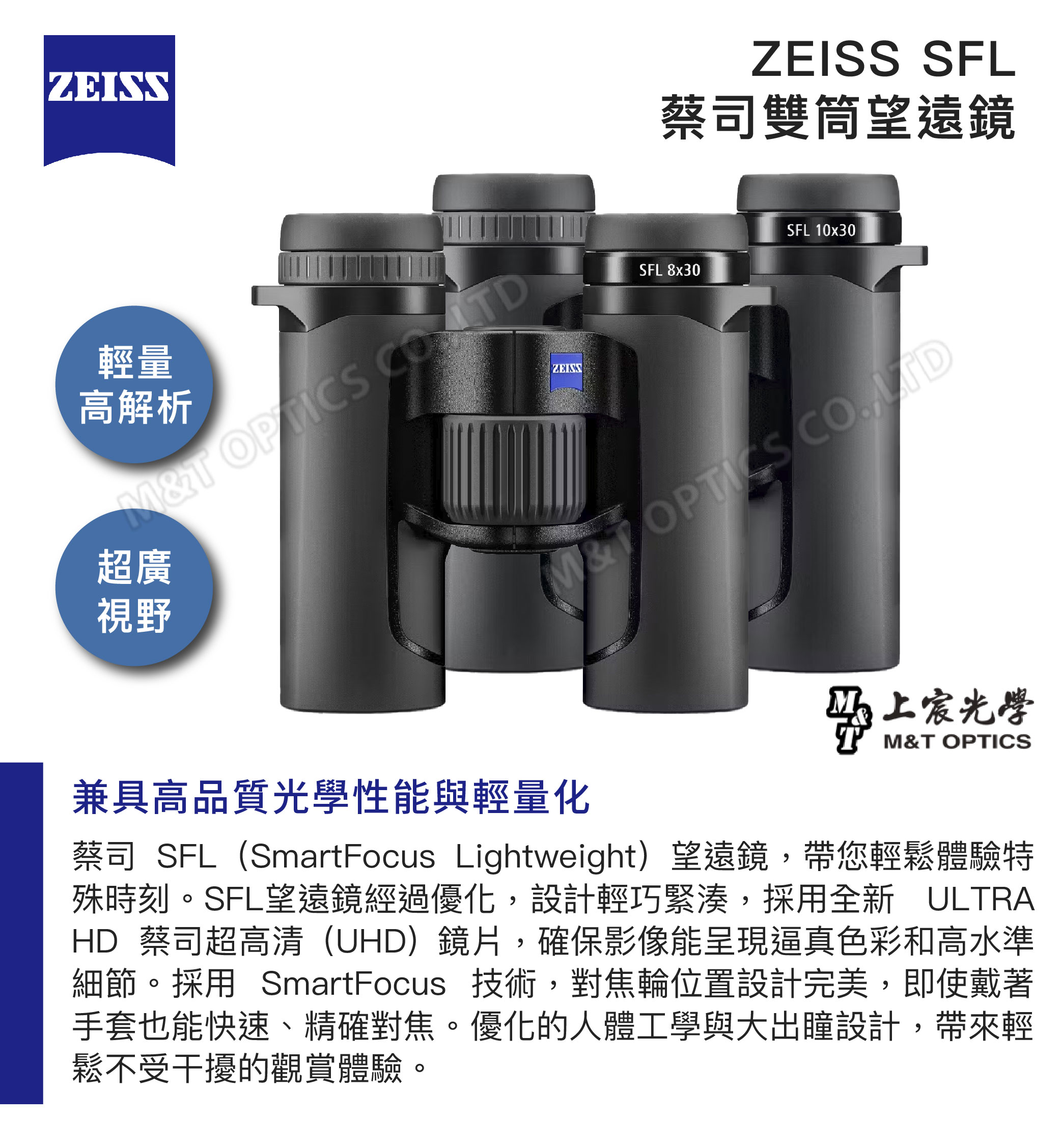 ZEISS SFL蔡司雙筒望遠鏡SFL 10x30輕量高解析 OP ZEISS超廣視野SFL 8x30M&T CO兼具高品質光學性能與輕量化马上宸光學M&T OPTICS蔡司 SFL(SmartFocus Lightweight)望遠鏡,帶您輕鬆體驗特殊時刻。SFL望遠鏡經過優化,設計輕巧緊湊,採用全新 ULTRAHD 蔡司超高清(UHD)鏡片,確保影像能呈現逼真色彩和高水準細節。採用 SmartFocus 技術,對焦輪位置設計完美,即使戴著手套也能快速、精確對焦。優化的人體工學與大出瞳設計,帶來輕鬆不受干擾的觀賞體驗。