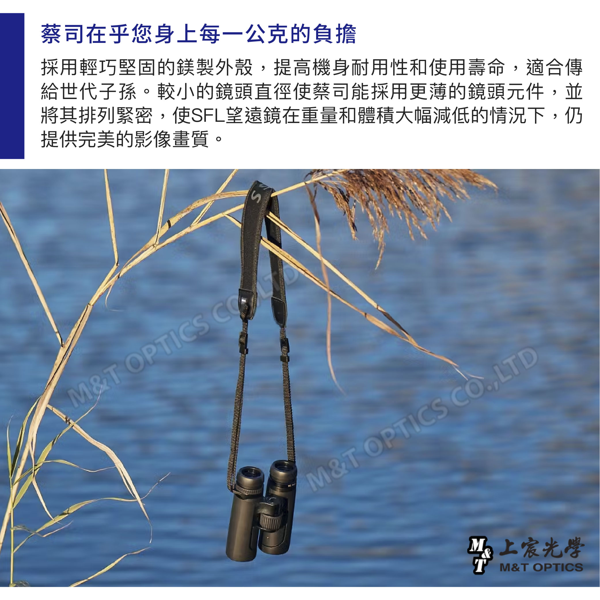蔡司在乎您身上每一公克的負擔採用輕巧堅固的鎂製外殼提高機身耐用性和使用壽命,適合傳給世代子孫。較小的鏡頭直徑使蔡司能採用更薄的鏡頭元件,並將其排列緊密,使SFL望遠鏡在重量和體積大幅減低的情況下,仍提供完美的影像畫質。SM& OPTICS M&T OPTICS ,LTD上T M&T OPTICS