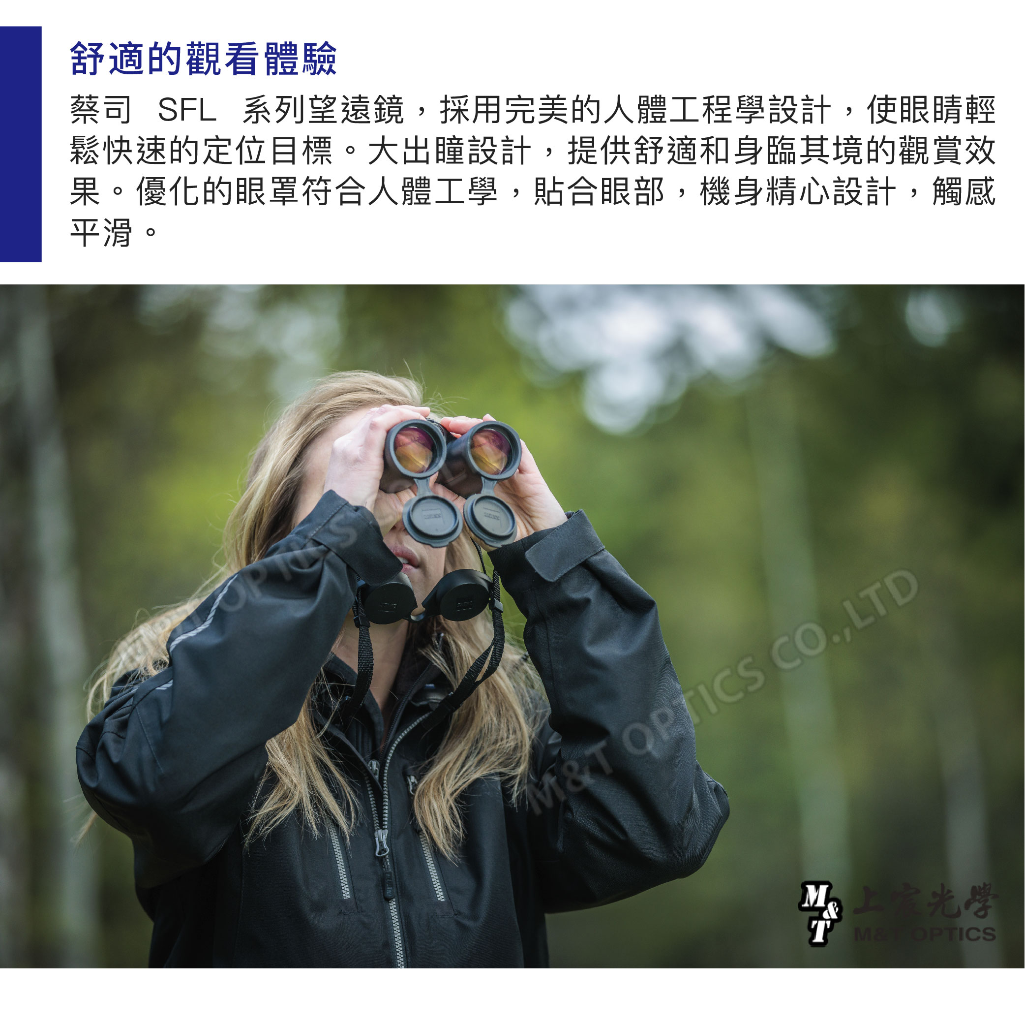 舒適的觀看體驗蔡司SFL系列望遠鏡,採用完美的人體工程學設計,使眼睛輕鬆快速的定位目標。大出瞳設計,提供舒適和身臨其境的觀賞效果。優化的眼罩符合人體工學,貼合眼部,機身精心設計,觸感平滑。T OPTICS CO,LTD OPTICS