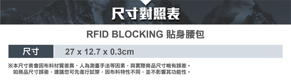尺寸對照表RFID BLOCKING 貼身腰包尺寸27 x 12.7 x 0.3cm※本尺寸表會因布料材質差異、人為測量手法等因素,與實際商品尺寸略有誤差。如商品尺寸誤差,建議您可先進行試穿,因布料特性不同,並不影響其功能性。